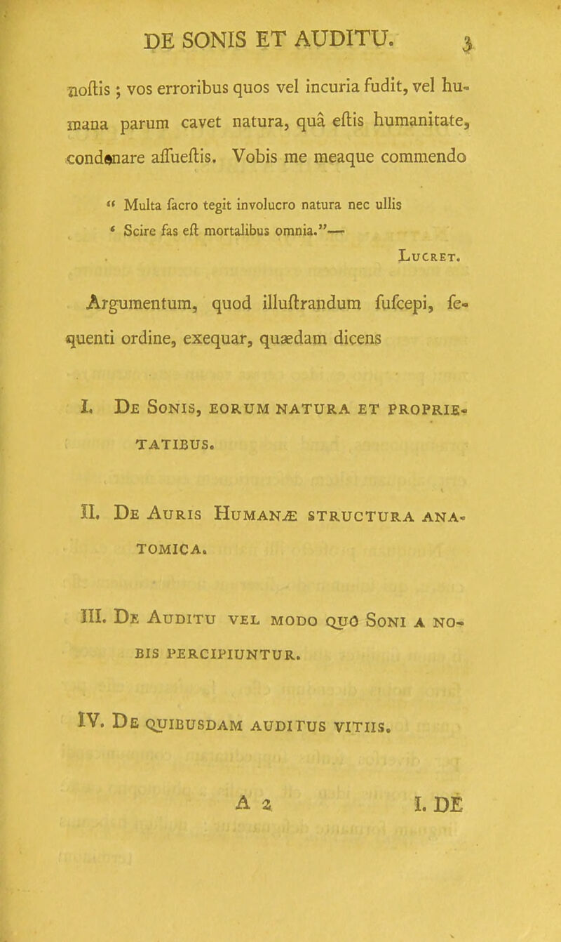 jioftis; vos erroribus quos vel incuria fudit, vel hu- iiiana parum cavet natura, qua eflis humanitate, condaoare aflueflis. Vobis me raeaque commendo  Multa facro tegit involucro natura nec ullis * Scire fas eft mortalibus omnia.— LUCRET. Argumentum, quod illuftrandum fufcepi, fe- quenti ordine, exequar, quaedam dicens I. De Sonis, eorum natura et proprie- TATIBUS. II. De AuRIS HuMANiE STRUCTURA ANA- TOMICA. III. De Auditu vel modo quo Soni a no- BIS percipiuntur. IV. De quibusdam auditus vitiis. A 4 i. DE