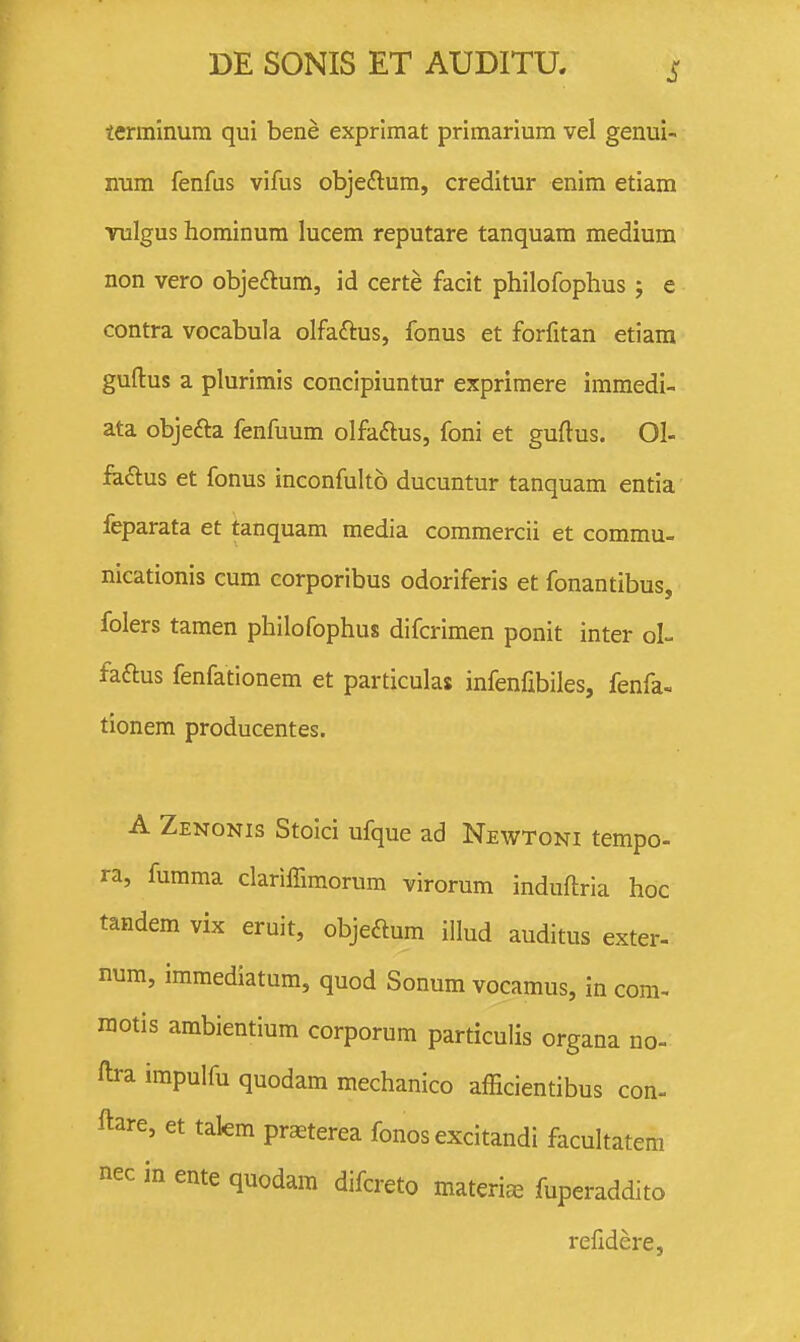 lerminura qui bene exprimat primarium vel genui- num fenfus vifus objeftum, creditur enim etiam vulgus hominura lucem reputare tanquam medium non vero objeftum, id certe facit philofophus j e contra vocabula olfaftus, fonus et forfitan etiara guftus a plurimis concipiuntur exprimere iramedi- ata objefta fenfuum olfaftus, foni et guftus. Ol- fe£lus et fonus inconfulto ducuntur tanquam entia ■ feparata et tanquam media commercii et commu- nicationis cum corporibus odoriferis et fonantibus, folers tamen philofophus difcrimen ponit inter oL faftus fenfationem et particulas infenfibiles, fenfa- tionem producentes. A Zenonis Stoici ufque ad Newtoni tempo- ra, fumma clariffimorum virorum induftria hoc tandem vix eruit, objeftum illud auditus exter- nura, immediatum, quod Sonum vocamus, in com- raotis ambientium corporum particulis organa no- ftra irapulfu quodam mechanico afficientibus con- ftare, et takm praeterea fonos excitandi facultatem nec in ente quodam difcreto materi^ fuperaddito refidere,