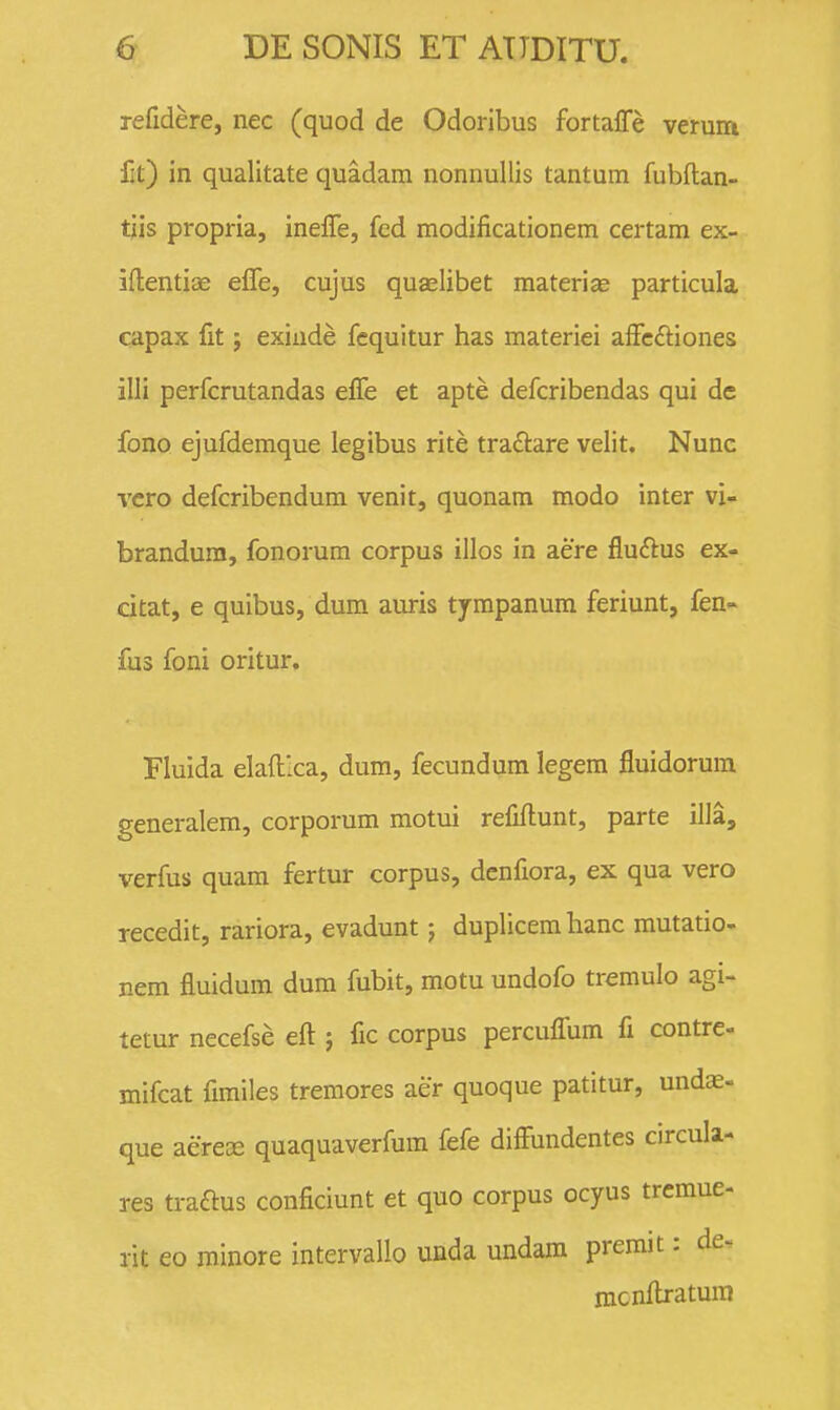 refidere, nec (quod de Odoribus fortalTe verum fit) in qualitate quadara nonnullis tantum fubftan- tiis propria, inelfe, fed modificationem certam ex- iftentiae effe, cujus quaelibet materias particula capax fit; exiiide fequitur has materiei affc6iiones illi perfcrutandas efle et apte defcribendas qui de fono ejufdemque legibus rite traftare velit. Nunc vcro defcribendum venit, quonam modo inter vi- brandura, fonorum corpus illos in aere fludlus ex- citat, e quibus, dum auris tympanum feriunt, fen^ fus foni oritur. Fluida elaft-ca, dum, fecundum legem fluidorura generalem, corporum motui refiftunt, parte illa, verfus quam fertur corpus, denfiora, ex qua vero recedit, rariora, evadunt j duplicemhanc mutatio- nem fluidum dum fubit, motu undofo tremulo agi- tetur necefse eft ; fic corpus percufifum fi contre- mifcat fimiles tremores aer quoque patitur, undae- que aerece quaquaverfum fefe difFundentes circula- res traftus conficiunt et quo corpus ocyus tremue- rit eo minore intervallo unda undara premit: de^ mcnftratum