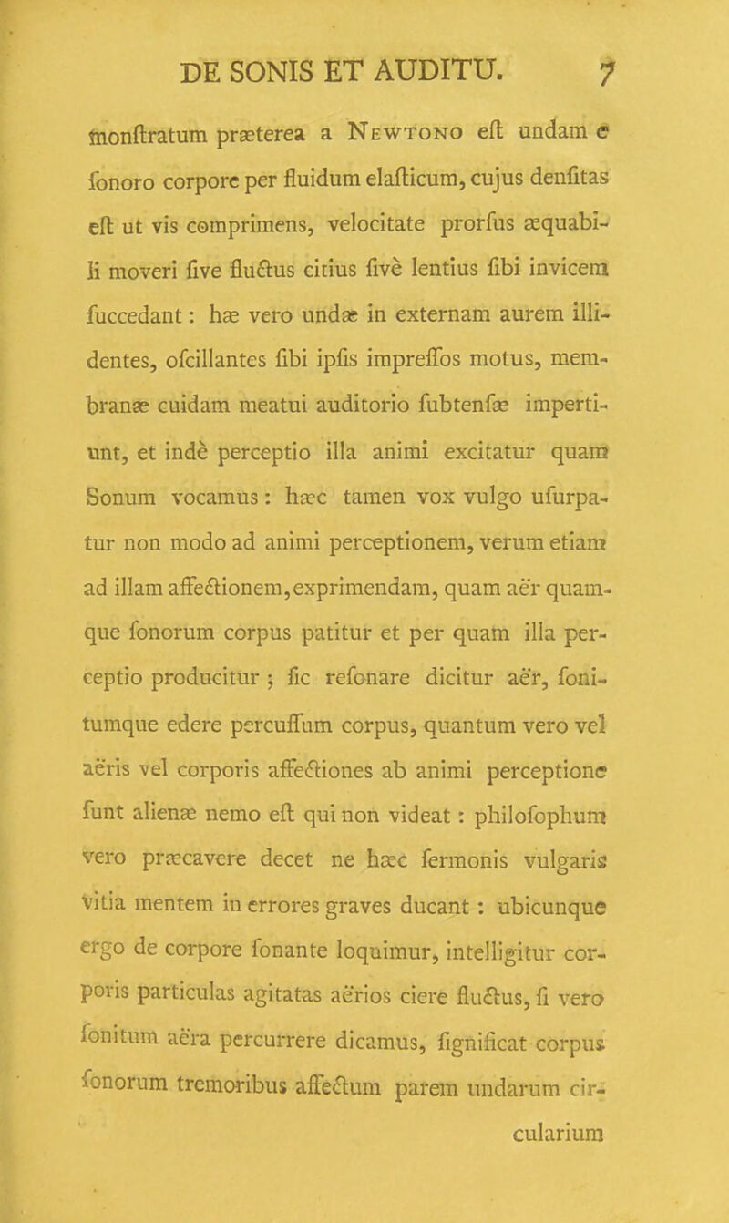 tnonftratum praeterea a Newtono efl: undam e fonoro corpore per fluidum elafticum, cujus denfitas efl: ut vis comprimens, velocitate prorfus asquabi- ii moveri five fluftus citius five lentius fibi invicem fuccedant: hs& vero undas in externam aurem illi- dentes, ofcillantes fibi ipfis imprelTos motus, mera- branae cuidam meatui auditorio fubtenfae imperti- unt, et inde perceptio il!a animi excitatur quam Sonum vocamus: h^ec tamen vox vulgo ufurpa- tur non modo ad animi perceptionem, verum etiam ad illam afFe£lionem,exprimendam, quam aer quam- que fonorum corpus patitur et per quam illa per- ceptio producitur ; fic refonare dicltur aer, foni- tumque edere perculTum corpus, quantum vero vel aeris vel corporis afFecftiones ab animi perceptione funt alience nemo efl: qui non videat: philofophum vero prrecavere decet ne hcec fermonis vulgaris vitia mentem in crrores graves ducant: ubicunque ergo de corpore fonante loquimur, intelligitur cor- poris particulas agitatas aerios ciere fluflus, fl vero fonitum aera pcrcurrere dicamus, fignificat corpus fonorum tremoribus affe^flum parem undarum cir- culariura