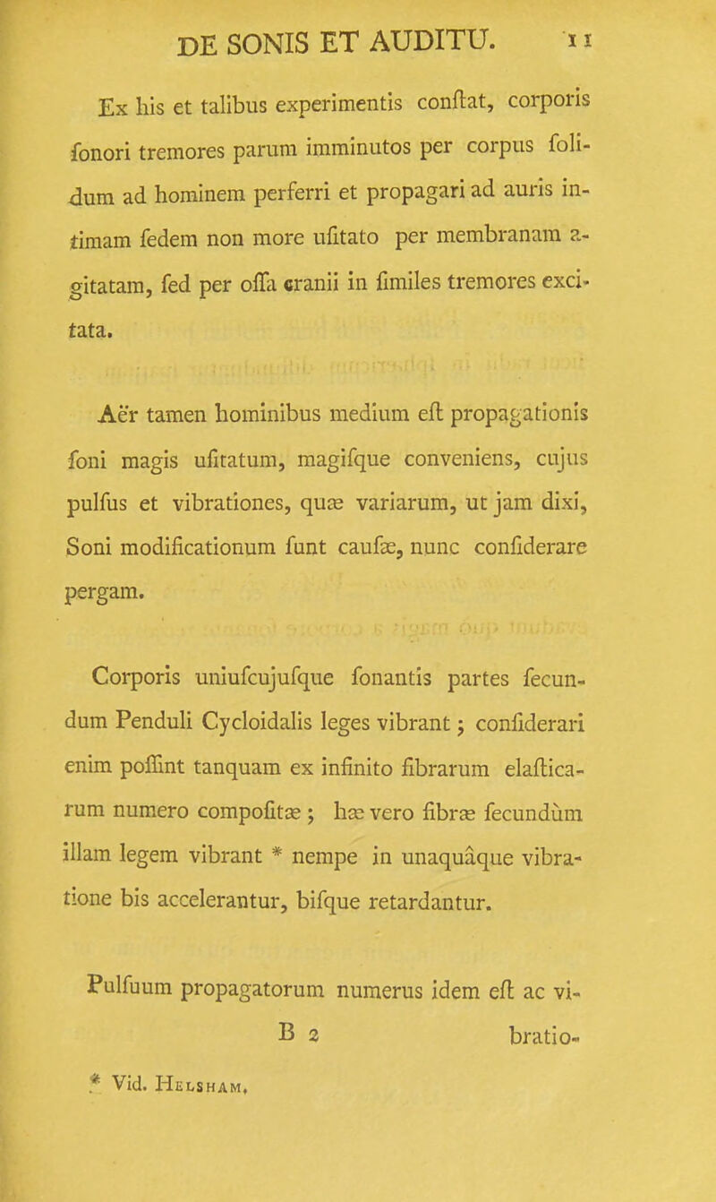 Ex his et talibus experimentis conflat, corporls fonori tremores parum imminutos per corpus foli- dnm ad hominem perferri et propagari ad auris in- timam fedem non more ufitato per membranam a- gitatara, fed per ofTa cranii in fimiles tremores exci- tata, Aer tamen hominibus medium eft propagationis foni magis ufitatum, magifque conveniens, cujus pulfus et vibrationes, qu£e variarum, ut jam dixi, Soni modificationum funt caufae, nunc confiderare pergam. Corporis uniufcujufque fonantis partes fecun- dum Penduli Cycloidalis leges vibrant j confiderari enim poITmt tanquam ex infinito fibrarum elaftica- rum numero compofitce ; hse vero fibrse fecundum illam legem vibrant * nempe in unaquaque vibra- tione bis accelerantur, bifque retardantur. Pulfuum propagatorum nuraerus idem efl ac vi- B 2 bratio- * Vid. Helsham,