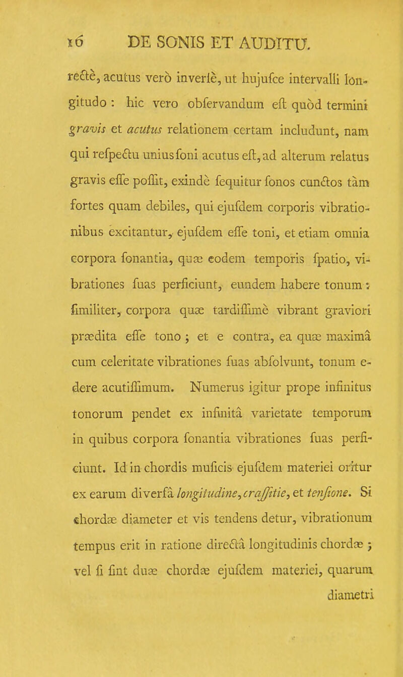 re£te, acutus vero inverie, ut hujufce intervalli lon- gitudo : hic vero obfervandum eft quod termini gravis et acutus relationem certam includunt, nam qui refpectu uniusfoni acutus eft,ad alterum relatus gravis effe poffit, exinde fequitur fonos cundlos tam fortes quam debiles, qui ejufdem corporis vibratio- nibus excitantur, ejufdem elTe toni, et etiam omnia eorpora fonantia, qure eodem temporis fpatio, vi- brationes fuas perficiunt, eundem habere tonum: fimiliter, corpora quae tardiffime vibrant graviori prasdita elTe tono ; et e contra, ea quse maxima cum celeritate vibrationes fuas abfolvmit, tonum e- dere acutiffimum. Numerus igitur prope infinitus tonorum pendet ex infinita varietate temporum in quibus corpora fonantia vibrationes fuas perfi- ciunt. Id in chordis muficis ejufdem materiei oritur ex earum diverfa longiiudine,cra/Jitie, et tenfione. Si chordEE diameter et vis tendens detur, vibrationum tempus erit in ratione dire6ta longitudinis chordce ; vel fi fint duse chordae ejufdem materiei, quarum dianietri