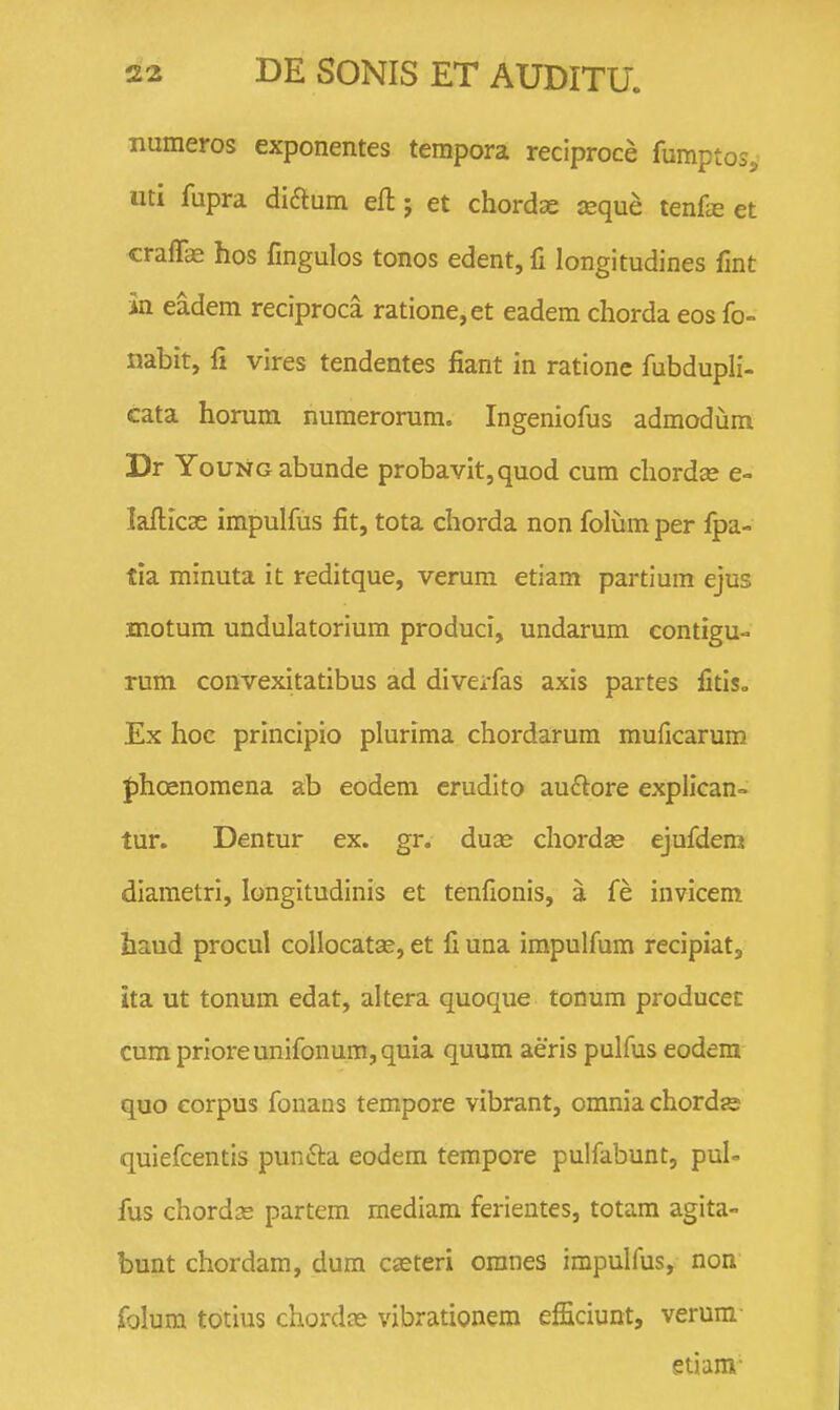 numeros exponentes tempora reciproce fumptosj iiti fupra diaum eft; et chordae seque tenfs et cralTae hos Cngulos tonos edent, fi longitudines fmt in eadem reciproca ratione,et eadem chorda eos fo- nabit, li vires tendentes fiant in ratione fubdupli- cata horum numerorum. Ingeniofus admodum Dr YouNGabunde probavit,quod cum chordse e- lafticae impulfus fit, tota chorda non foliim per fpa- tia minuta it reditque, verum etiam partium ejus motum undulatorium produci, undarum contigu- rum convexitatibus ad diverfas axis partes fitiso Ex hoc prlncipio plurima chordarum muficarum fihoenomena ab eodera crudito au^lore explican- tur. Dentur ex. gr. duce chordse ejufdem diametri, longitudinis et tenfionis, a fe invicem haud procul collocatse, et fi una impulfum recipiatj ita ut tonum edat, altera quoque tonum producec cum prioreunifonum,qula quum aeris pulfus eodera quo eorpus fonans tempore vibrant, omnia chordje quiefcentis punfta eodem tempore pulfabunt, pul- fus chordse partem mediam ferientes, totam agita- bunt chordam, dum cseteri oranes impulfus, non, folum totius chordte vibrationem efficiunt, verum- etiam-