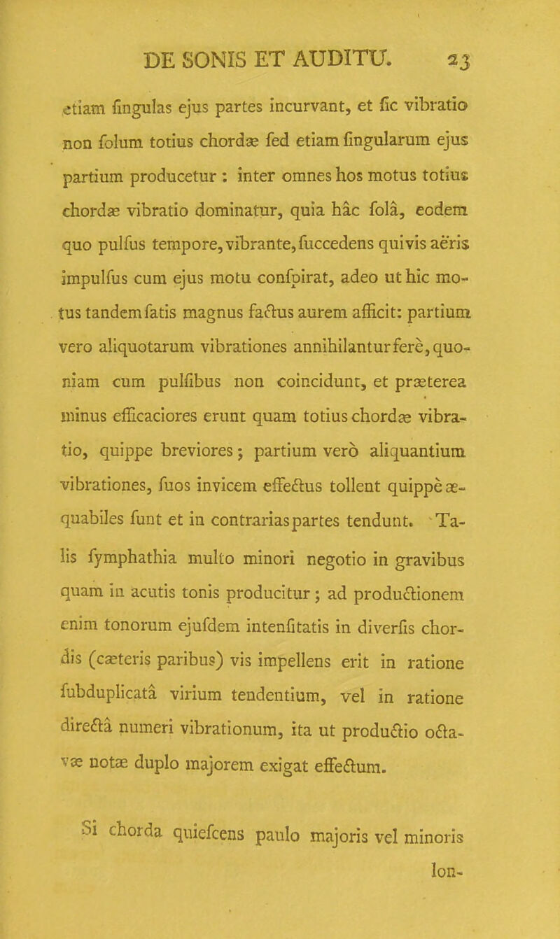 etiam fingulas ejus partes incurvant, et fic vibratio non folum totius chordse fed etiam Cngularura ejus partium producetur: inter omnes hos raotus totius chordse vibratio dominatur, quia hac fola, eodem quo pulfus tempore,vibrante,fuccedens quivisaeris impulfus cum ejus motu confpirat, adeo ut hic mo- tus tandemfatis raagnus faftus aurem afEcit: partium vero aliquotarum vibrationes annihilanturfere,quo- niam cum pulfibus non coincidunt, et prseterea minus efficaciores erunt quam totius chordae vibra- tio, quippe breviores; partium vero aliquantium vibrationes, fuos invicem effeftus tollent quippeae- quabiles funt et in contrariaspartes tendunt. Ta- lis fymphathia multo minori negotio in gravibus quam in acutis tonis producitur; ad produftionem enim tonorum ejufdem intenfitatis in diverfis chor- dis (c^teris paribus) vis impellens erit in ratione fubduplicata virium tendentium, vel in ratione direfta numeri vibrationum, ita ut produftio oaa- vas notae duplo majorem exigat effeftura. chorda quiefcens paulo majoris vel minoris lon-