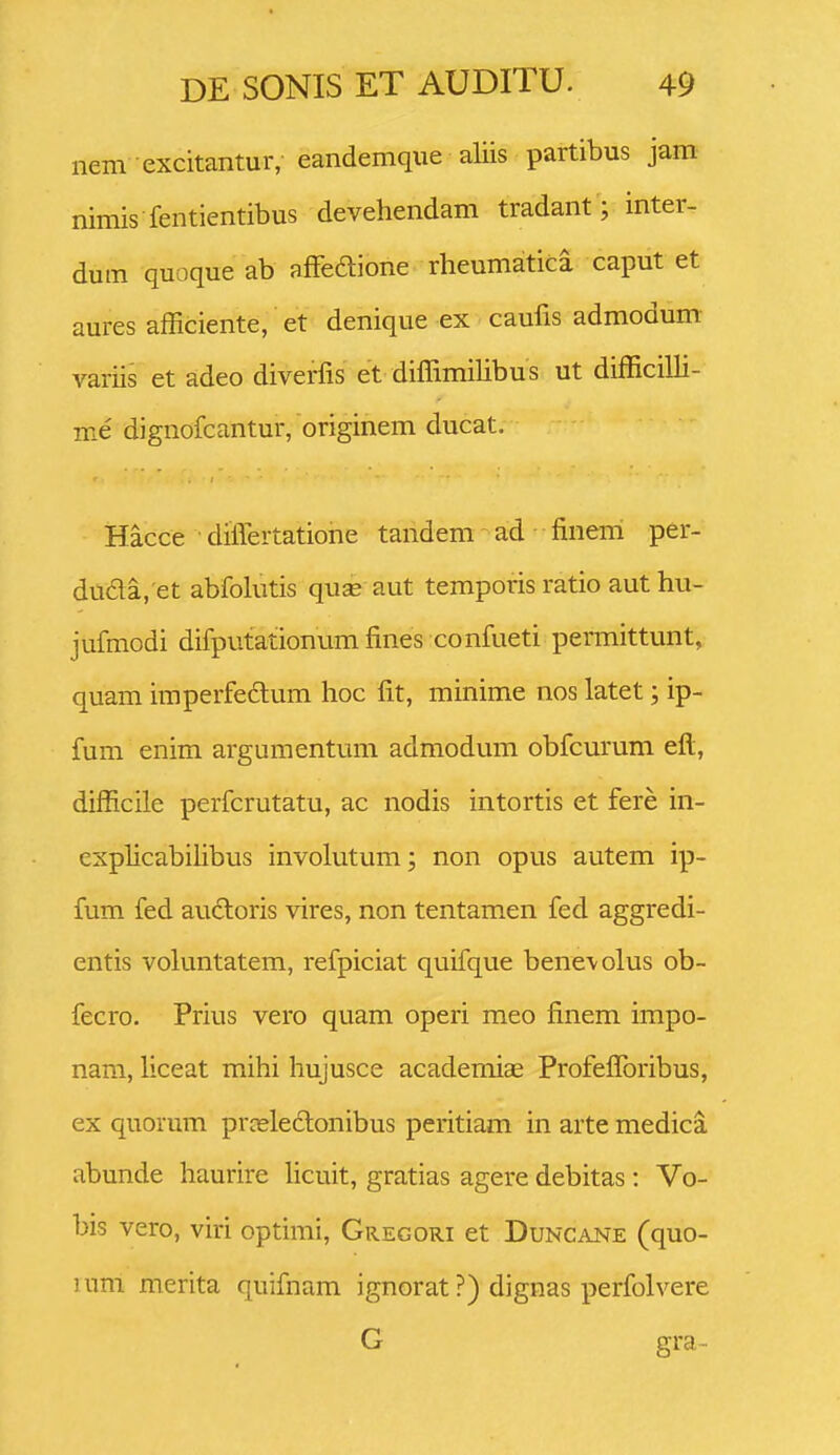 nem excitantur, eandemque aliis partibus jam nimis fentientibus devehendam tradant; inter- dum quoque ab affeaione rheumatica caput et aures afficiente, et denique ex caufis admodum variis et adeo diverfis et diffimihbus ut difficiUi- me dignofcantur, originem ducat, Hacce differtatione tandem ad finem per- duda. et abfohitis quae aut temporis ratio aut hu- jufmodi difputationum fines confueti permittunt, quam iraperfe£lum hoc fit, minime nos latet; ip- fum enim argumentum admodum obfcurum eft, difficile perfcrutatu, ac nodis intortis et fere in- explicabiUbus involutum; non opus autem ip- fum fed aucloris vires, non tentamen fed aggredi- entis voluntatem, refpiciat quifque bene\olus ob- fecro. Prius vero quam operi meo finem impo- nara, liceat mihi hujusce academiae Profefforibus, ex quorum prceleclonibus peritiam in arte medica abunde haurire hcuit, gratias agere debitas: Vo- bis vero, viri optimi, Gregori et Duncane (quo- lurri merita quifnam ignorat ?) dignas perfolvere G gra~