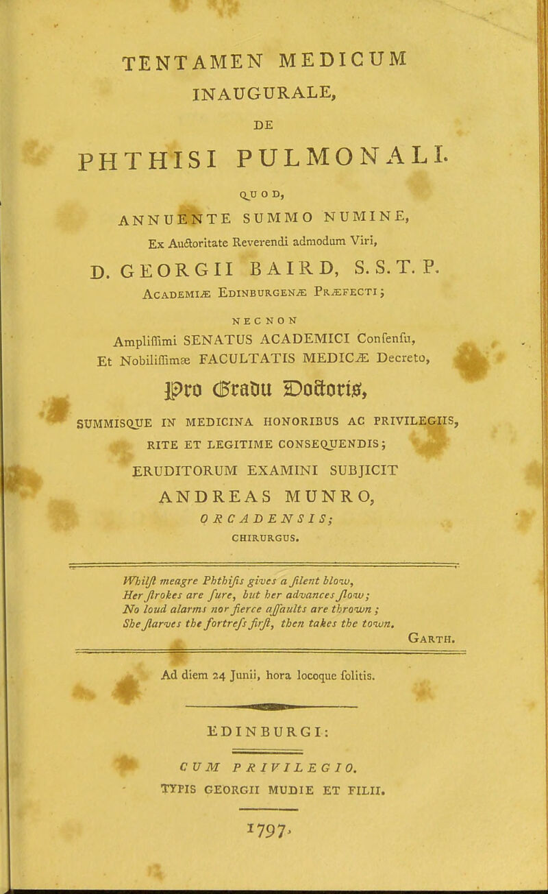 TENTAMEN MEDICUM INAUGURALE, DE PHTHISI PULMONALI. Q^U O D, ANNuSI^TE SUMMO NUMINE, Ex AvKaoritate Reverendi admodum Viri, D. GEORGII BAIRD, S. S. T. P. AcADEMiJC Edinburgen^ Pr.^fecti j N E C N O N Ampllffimi SENATUS ACADEMICI Confenfu, Et Nobiliffim» FACULTATIS MEDIC^ Decreto, A SUMMIS<iyE IN MEDICINA HONORIBUS AC PRIVILEGIIS, ^ RITE ET LEGITIME CONSEQUENDIS; • .^V' ERUDITORUM EXAMINI SUBJICIT ANDREAS MUNRO, OJtCADENSIS; CHIRURGUS. Whiljl meagre Phthijis gives a Jilent bloiu, Her Jlrokes are fure, biit her advances Jlonu; No loud alanns nor Jierce ajfaults are thrown ; SbeJlarmes the fortrefs Jirjl, then takes the tonon. Garth. P — Ad diem 24 Junii, hora locoque folitis. EDINBURGI: CU M PRIVILEGIO. TYPIS GEORGII MUDIE ET FILII. 1797'