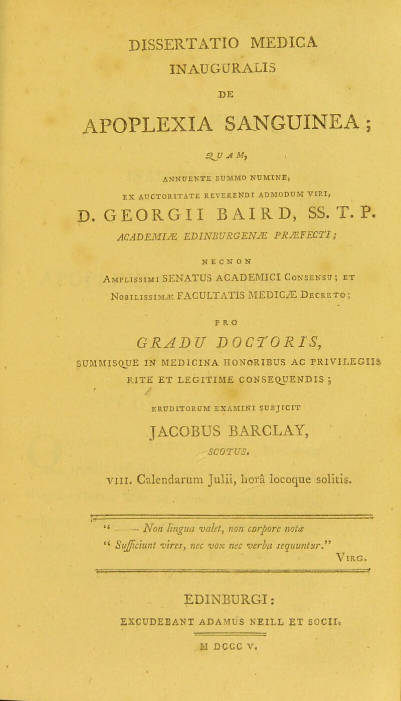 DISSERTATIO MEDICA INAUGtJRALIS DE APOPLEXIA SANGUINEA ; ANNUENTE SUMMO NUMINE, EX AUCTORITATE REVERENDI ADMODUM VIRI, D. GEORGII B AIRD, SS. T. P. ACADEJMIJE EDINBURGENM PRMFECTI; N E C N O N Amplissimi SENATUS ACADEMICI Consensu; et NoBiLissiMJE FACULTATIS MEDICiE Decreto; P R O GRADU DOCTORIS, SUMMISCHJE IN MEDICINA HONORIBUS AC PRIVILEGIIS RITE ET LEGITIME CONSEQUENDIS ; / ERtTDITOROM EXAMINI SUBjrCIT JACOBUS BARCLAY, SCOTUS. . VIII. Calendarum Julii, hora locoque solitis. - Non Ungiia valet, rion corpore nota Sufficiunt vtres, nec vox nec verbfl sequuntur. VlRG. EDINBURGI: EXCUDEBANT ADAMUS NEILL M DCCC V. ET SOCII.