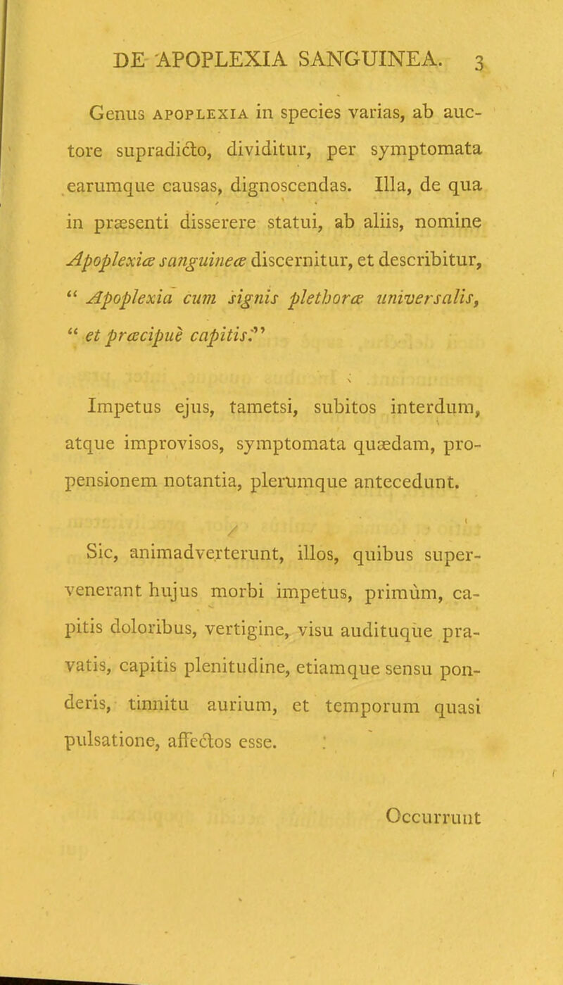 Genus apoplexia in species varias, ab auc- tore supradiclo, dividitur, per symptomata earumque causas, dignoscendas. Illa, de qua in praesenti disserere statui, ab aliis, nomine ApoplexicB sanguinea discernitur, et describitur,  Apoplexia cum signis plethora universalis,  etpracipue capitis:''^ Impetus ejus, tametsi, subitos interdum, atque improvisos, symptomata quaedam, pro- pensionem notantia, plerumque antecedunt. / Sic, animadve.rterunt, illos, quibus super- venerant hujus morbi impetus, primum, ca- pitis doloribus, vertigine, visu audituqiie pra- yatis, capitis plenitudine, etiamque sensu pon- deris, tinnitu aurium, et temporum quasi pulsatione, affcdos esse. Occurrunt