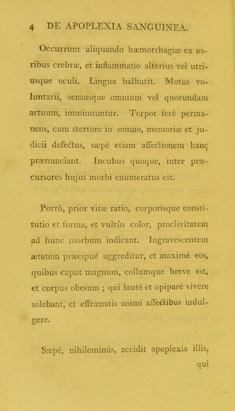 Occurrunt aliquando haemorrhagias ex na- ribus crebras, et inflammatio alterius vel utri- usque oculi. Lingua balbutit. Motus vo- luntarii, sensusque omnium vel quorundam artuum, imminuuntur. Torpor fere perma- nens, cum stertore in somno, meraoriae et ju- dicii defeftus, sa^pe etiam affedlionem hanc praenunciant. Incubus quoque, inter prae- cursores hujus morbi enumeratus est. Porro, prior vitae ratio, corporisque consti- tutio et forma, et vultus color, proclivitatem ad hunc morbum indicant. Ingravescentem aetatem praecipue aggreditur, et maxime eos, quibus caput magnum, collumque breve est, et corpus obesum ; qui laute et opipare vivere solebant, et efFraenatis animi afFedibus indul- gere. Sffipe, nihilominus, accidit apoplexia illis, qui