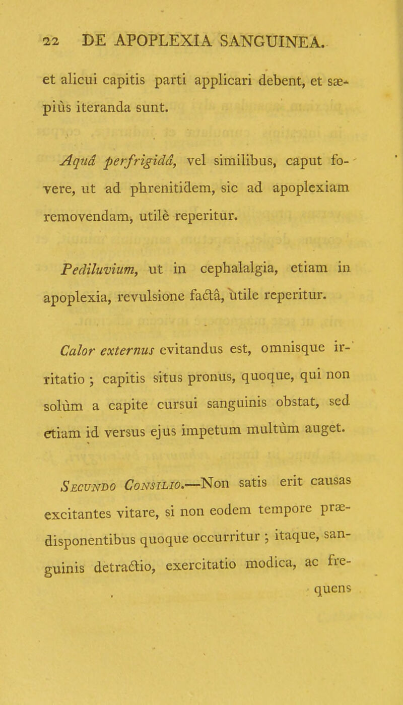 et alicui capitis parti applicari debent, et sae- pius iteranda sunt. Aqud perfrigidd, vel similibus, caput fo- vere, ut ad phrenitidem, sic ad apoplcxiam removendam, utile reperitur. Pediluvium, ut in cephalalgia, etiam in apoplexia, revulsione fada, utile reperitur. Calor externus evitandus est, omnisque ir-' ritatio ; capitis situs pronus, quoque, qui non solum a capite cursui sanguinis obstat, sed etiam id versus ejus impetum multum auget. Secundo CoNSiLio.—^Non satis erit causas excitantes vitare, si non eodem tempore prae- disponentibus quoque occurritur ; itaque, san- guinis detradio, exercitatio modica, ac fre- • quens