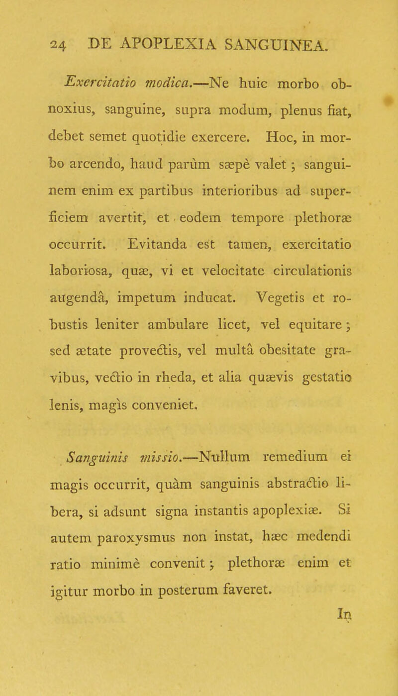 Exercitatio modica.—Ne huic morbo ob- noxius, sanguine, supra modum, plenus fiat, debet semet quotidie exercere. Hoc, in mor- bo arcendo, haud parum saepe valet; sangui- nem enim ex partibus interioribus ad super- ficiem avertit, et • eodem tempore plethoras occurrit. Evitanda est tamen, exercitatio laboriosa, quae, vi et velocitate circulationis augenda, impetum inducat. Vegetis et ro- bustis leniter ambulare licet, vel equitare; sed aetate prove6tis, vel multa obesitate gra- vibus, ve6lio in rheda, et alia quaevis gestatio lcnis, magis conveniet. Sanguinis missio.—Nullum remedium er magis occurrit, quam sanguinis abstraclio li- bera, si adsunt signa instantis apoplexiae. Si autem paroxysmus non instat, haec medendi ratio minime convenit; plethorae enim et igitur morbo in posterum faveret.