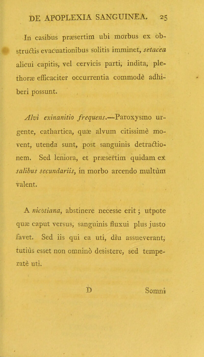 In casibus praEsertim ubi morbus ex bb- struclis evacuationibus solitis imminet, setacea alicui capitis, vel cervicis parti, indita, ple- thorae efficaciter occurrentia commode adhi- beri possunt. Alvi exinanitio frequens.—Paroxysmo ur- gente, cathartica, quas a;lvum citissime mo- vent, utenda sunt, post sanguinis detradlio- nem. Sed leniora, et praeseitim quidam ex salibus secundariis, in morbo arcendo multum valent. A nicotiafia, abstinere necesse erit; utpote quse caput versus, sanguinis fluxui plus justo favet. Sed iis qui ea uti, diu assueverant, tutius esset non omnino desistere, sed tempe- rate uti. D Somni