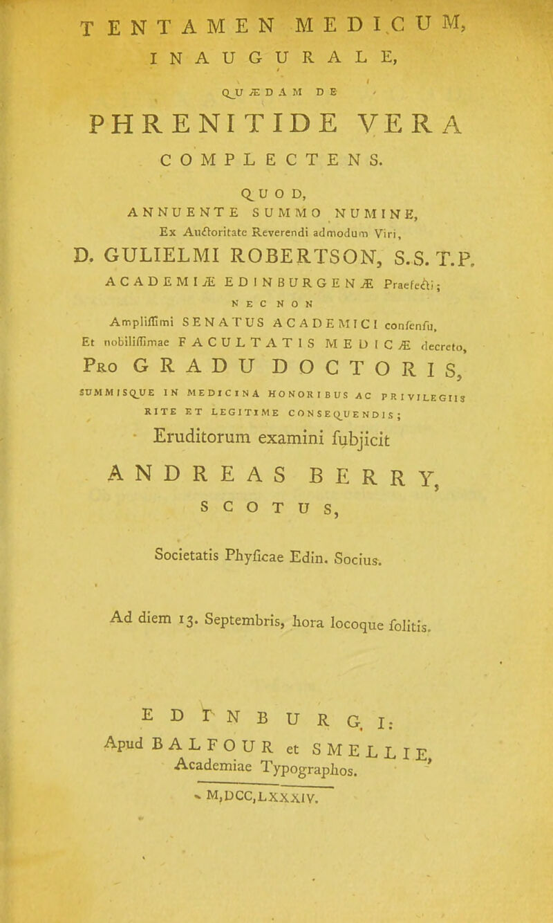 INAUGURALE, QJJ JE D A M D E PHRENITIDE VERA COMPLECTENS. Q^U O D, ANNUENTE SUMMO NUMINE, Ex Au£Voritate Reverendi admodum Viri, D. GULIELMI ROBERTSON, S.S. T.P, ACADEMIJE EDINBURGENiE Praefe<^i; N E C N O N Ampliflimi SENATUS A C A D E M I C I confenfu. Et nobiliflimae FACULTATIS MEDIC>E decrefo, Pro g r a d u d o c T O R I s, SnMMISQ_UE IN MEDICINA HONORIBUS AC PRIVILEGIIS RITE ET LEGITIME C O N S E Q^U E N D 1 S ; • Eruditorum examini fubjicit andreas BERRY, s c o T u s, Societatis Phyficae Edln. Socius. Ad diem 13. Septembris, hora locoque folitis. E D r N B U R G. I: Apud BALFOUR et SMELLIE Academiae Typographos. V M,DCC,LXXX1V.