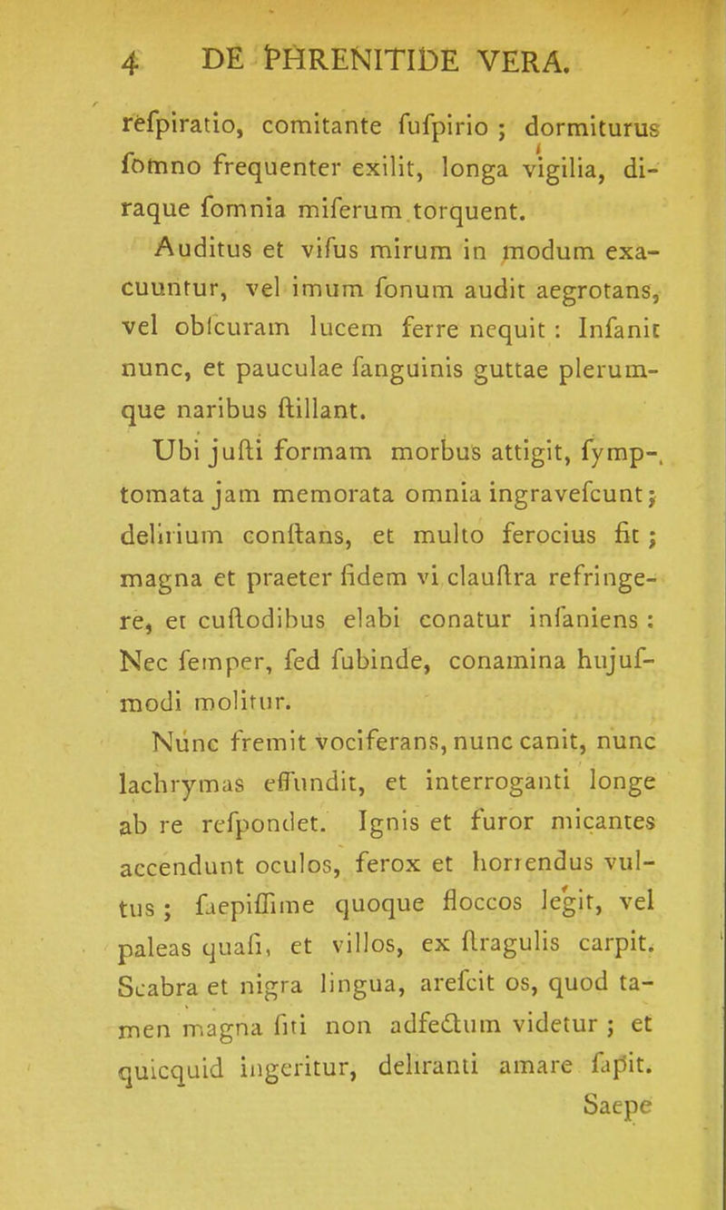 r^fpiratio, comitante fufpirio ; dormiturus fomno frequenter exilit, longa vigilia, di- raque fomnia miferum torquent. Auditus et vifus mirum in piodum exa- cuuntur, vel imum fonum audit aegrotans, vel oblcuram lucem ferre ncquit : Infanic nunc, et pauculae fanguinis guttae plerum- que naribus ftillant. Ubi jufti formam morbus attigit, fymp-. tomatajam memorata omnia ingravefcunt; dellrium conftans, et multo ferocius fit j magna et praeter fidem vi clauftra refringe- re, et cuftodibus elabi conatur infaniens : Nec femper, fed fubinde, conamina hujuf- modi molitur. Niinc fremit vociferans, nunc canit, nunc lachrymas effundit, et interroganti longe ab re rcfpondet. Ignis et furor micantes accendunt oculos, ferox et horrendus vul- tus ; faepiffime quoque floccos ]eglt, vel paleas quafi, et villos, ex ftragulis carpit. Scabra et nigra lingua, arefcit os, quod ta- men magna fiti non adfedtum videtur ; et quicquid ingeritur, dehranti amare fapit. Saepe