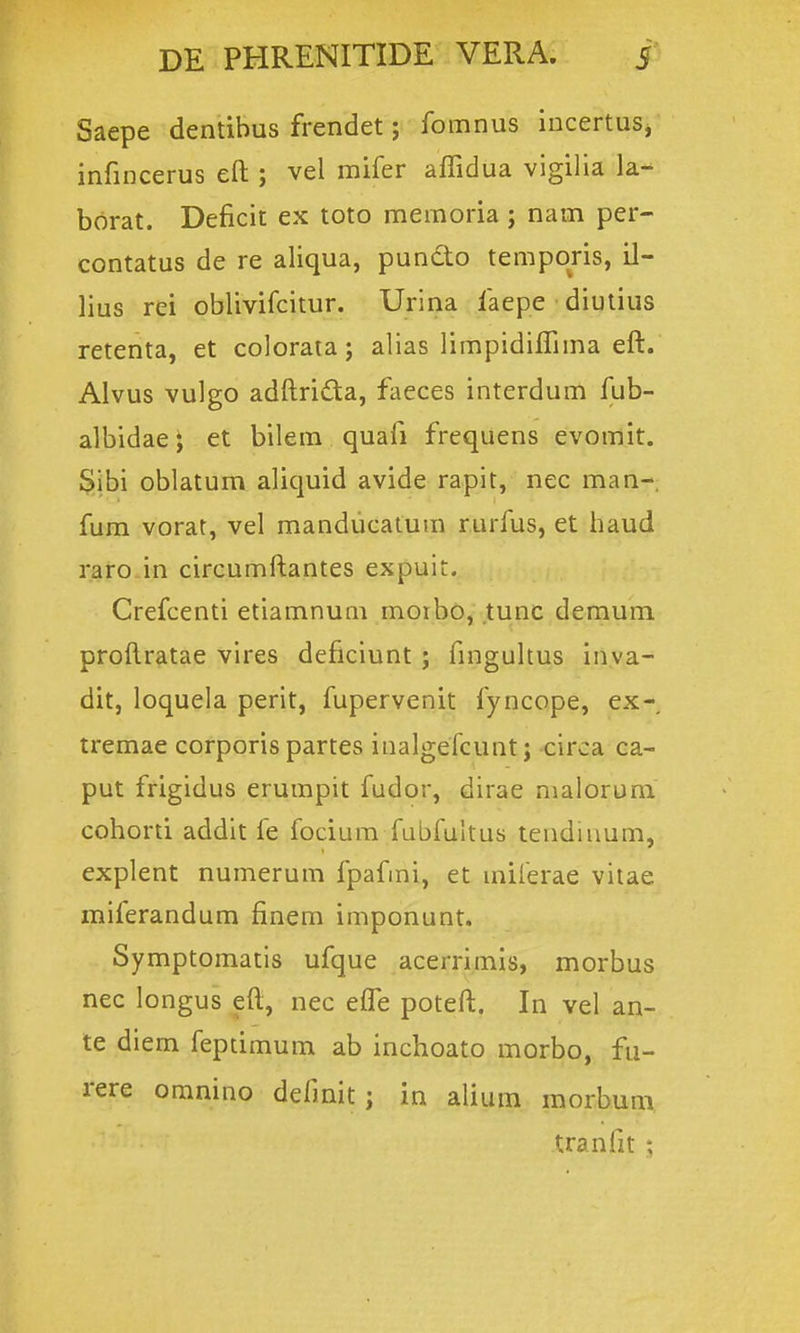 Saepe dentibus frendet; fomnus incertus, infincerus eft ; vel mifer affidua vigilia la- borat. Deficit ex toto memoria ; nam per- contatus de re aliqua, pundo temporis, il- lius rei oblivifcitur. Urina faepe diutius retenta, et coloraia; alias limpidiffima eft. Alvus vulgo adftridta, faeces interdum fub- albidae; et bilem quafi frequens evomit. $lbi oblatum aliquid avide rapit, nec man-. fum vorat, vel manducatum rurfus, et haud raro in circumftantes expuit. Crefcenti etiamnum morbo, tunc dernum proftratae vires deflciunt ; fmgultus inva- dit, loquela perit, fupervenit fyncope, ex- tremae corporis partes inalgefcunt; -circa ca- put frigidus erumpit fudor, dirae malorum cohorti addit fe focium fubfultus tendiuum, explent numerum fpafmi, et milerae vitae miferandum finem imponunt. Symptomatis ufque acerrimis, morbus nec longus eft, nec efle poteft. In vel an- te diem feptimum ab inchoato morbo, fu- rere oranino defmit; in alium morbum, tranfit :