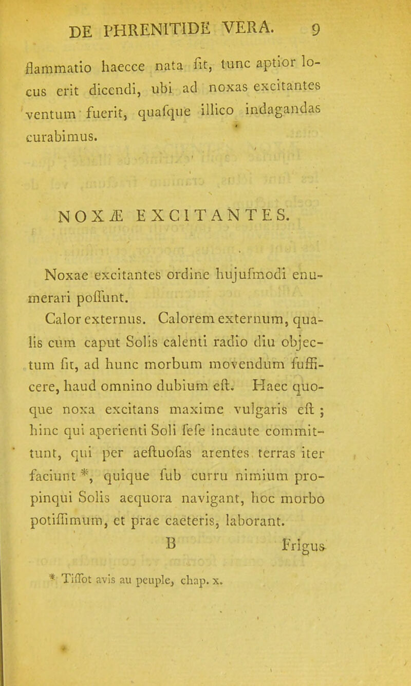 flammatio haecce n^a fit, tunc aptior lo- cus erit dicendi, ubi;-,ad; noxas excitantes ventum fuerit, quafque illico indagandas « curabimus. NOXiE EXCITANTES. Noxae excitantes ordine hujufmodi enu- merari poflbnt. Calor externus. Caloremexternum, qua- lis cum caput Solis calenti radio diu objec- tum fit, ad hunc morbum movendum fuffi- cere, haud omnino dubium efl:. Haec quo- que noxa excitans maxime vulgaris efl: ; hinc qui aperienti Soli fefe incaute commit- tunt, qui per aeft:uofas arentes terras iter faciunt *, quique fub curru nimium pro- pinqui Solis aequora navigant, hoc morbo potiflimum, et prae caeteris, laborant. B Frigus- * TiiTot avis au peuple, chap. x.