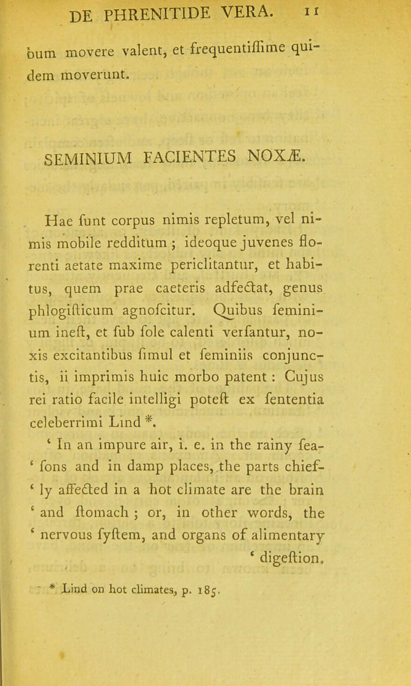 faum movere valent, et frequentiffime qui- dem moverunt. SEMINIUM FACIENTES NOX^. Hae funt corpus nimis repletum, vel ni- mis mobile redditum ; ideoque juvenes flo- renti aetate maxime periclitantur, et habi- tus, quem prae caeteris adfe^tat, genus phlogifticum agnofcitur. Quibus femini- um ineft, et fub fole calenti verfantur, no- xis excitantibus fimul et feminiis conjunc- tis, ii imprimis huic morbo patent : Cujus rei ratio facile intelligi poteft ex fententia celeberrimi Lind *. * In an impure air, i. e. in the rainy fea- * fons and in damp places, the parts chief- ' ly afFedted in a hot climate are thc brain ' and ftomach ; or, in other words, the ' nervous fyftem, and organs of alimentary * digeftion, * Lind on hot climates, p. 185.