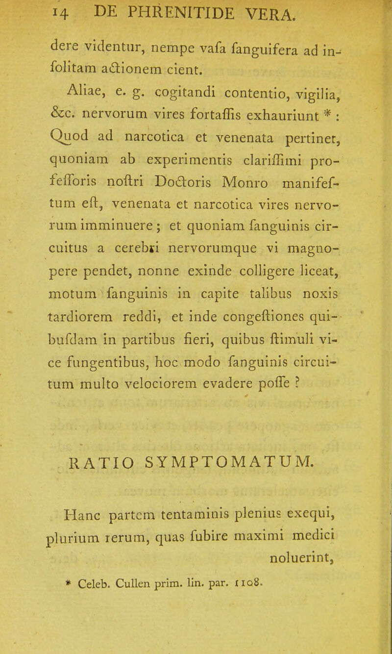 dere videntur, nempe vafa fanguifera ad in^ folitam adionem cient. Aliae, e. g. cogitandi contentio, vigilia, &c. nervorum vires forta{fis exhauriunt * : Quod ad narcotica et venenata pertiner, quoniam ab experimentis clariflimi pro- felforis noftri Dodtoris Monro manifef- tum eft, venenata et narcotica vires nervo- rum imminuere ; et quoniam fanguinis cir- cuitus a cerebsi nervorumque vi magno- pere pendet, nonne exinde colligere liceat, motum fanguinis in capite talibus noxis tardiorem reddi, et inde congeftiones qui- bufdam in partibus fieri, quibus ftimuli vi- ce fungentibus, hoc modo fanguinis circui- tum multo velociorem evadere pofle ? RATIO SYMPTOMATUM. Hanc partcm tentaminis plenius exequi, plurium rerum, quas fubire maximi medici noluerint, * Celeb. Cullen prim. lln. par. iiq8.