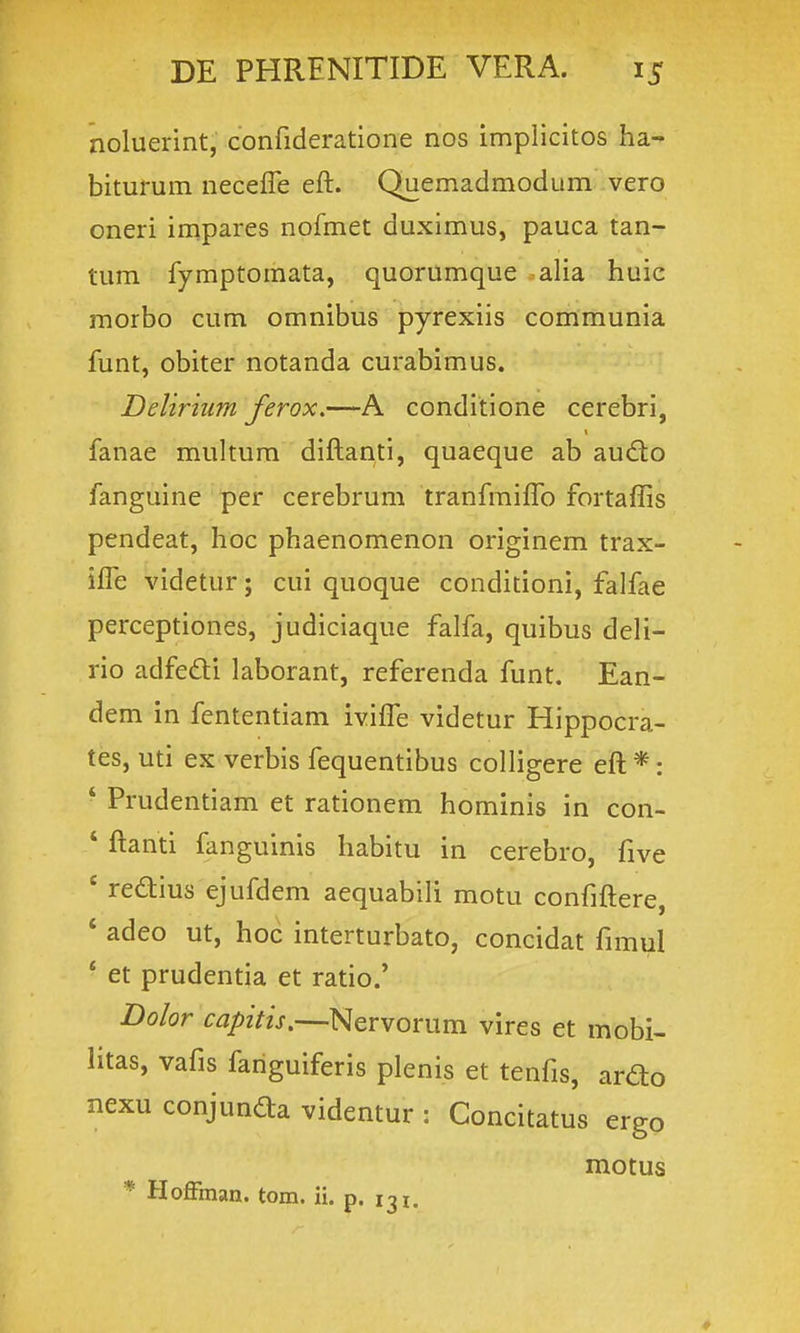 noluerint, confideratione nos implicitos ha- biturum necefle eft. Quemadmodum vero oneri impares nofmet duximus, pauca tan- tum fyraptomata, quorumque alia huic morbo cum omnibus pyrexiis communia funt, obiter notanda curabimus. Ddiriiim ferox,—A conditione cerebri, fanae multum diftanti, quaeque ab aud;o fanguine per cerebrum tranfmifTo fortaffis pendeat, hoc phaenomenon originem trax- ifle videtur; cui quoque conditioni, falfae perceptiones, judiciaque falfa, quibus deli- rio adfedi laborant, referenda funt. Ean- dem in fententiam ivifl^e videtur Hippocra- tes, uti ex verbis fequentibus colligere eft *: ■ Prudentiam et rationem hominis in con- ' ftanti fanguinis habitu in cerebro, five ' redius ejufdem aequabili motu confiftere, ' adeo ut, hoc interturbato, concidat fimul * et prudentia et ratio.' Bolor capitis.—Nervorum vires et mobi- litas, vafis fariguiferis plenis et tenfis, ardo nexu conjunaa videntur : Concitatus ergo motus * Hoffman. tom. ii. p. 131.