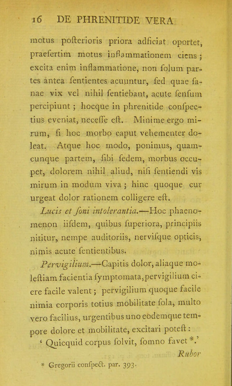 motus poflcrioris priora adficiat oportet, praefertiin motus inflammationeni cicns ; excita enim inflammatione, non folum par- tes antea fentientes acuuntur, fed quae fa- nae vix vel nihil fentiebant, acute fenfum percipiunt j hocque in phrenitide confpec- tius eveniat, neceffe eft. Minime ergo mi- rum, fi hoc morbo caput vehementer do- leat. Atque hoc modo, ponimus, quam- cunque partem, fibi fedem, morbus occu- pet, dolorem nihil aUud, nifi fentiendi vis mirum in modum viva ; hinc quoque cur urgeat dolor rationem coUigere eft. Lucis et foni intolerantia.—Hoc phaeno- menon iifdem, quibus fuperiora, principiis nititur, nempe auditoriis, nervifque opticis, nimis acute fentientibus. Fer'uigiiium.—'Csi\)itis dolor, aliaque mo- leftiam facientia fymptomata,pervigilium ci- ere facile valent; pervigihum quoque faciie nimia corporis totius mobilitate fola, multo vero facilius, urgentibus uno ebdemque tem- pore dolore et mobilitate, excitari poteft : * Quicquid corpus folvit, fomno flxvet*.' Ricbor * Gregorii conrpeft. par. 393.