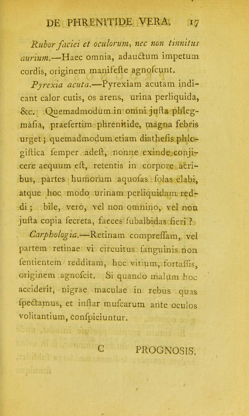 Riiborfaciei et ociiloj-um^ nec non tinnittts auriim.—Haec omnia, adau£tum impetum cordis, oiiginem manifefte agnofcunt. Pyrexia aciita.—Pyrexiam acutam indi- cant calor cutis, os arens, urina perliquida, &c. Quemadmodum in onini jufta phleg- mafia, praefertim phrenttide, magna febris urget; quemadmodum etiam diathefis phlo- giftica femper adeft, nonne exinde.conjir cere aequum eft, retentis in corpore acri- bus, partes bumorum aquofas folas elabi, atque hoc mbdo urinam perliquidam red- di; bile, vcro, vel non omnino, vel non jufta copia fecreta, faeces fubalbidas fieri ? Carphologia.—Retinam compreflam, vel partem retinae vi circuitus fanguinis non fentientem redditam, hoc vittum, fortaffis, originem agnofcit. Si quando malum hoc acciderit, nigrae maculae in rebus quas fpedamus, et inftar mufcarum ante oculos volitantium, confpiciuntur. C PROGNOSIS.