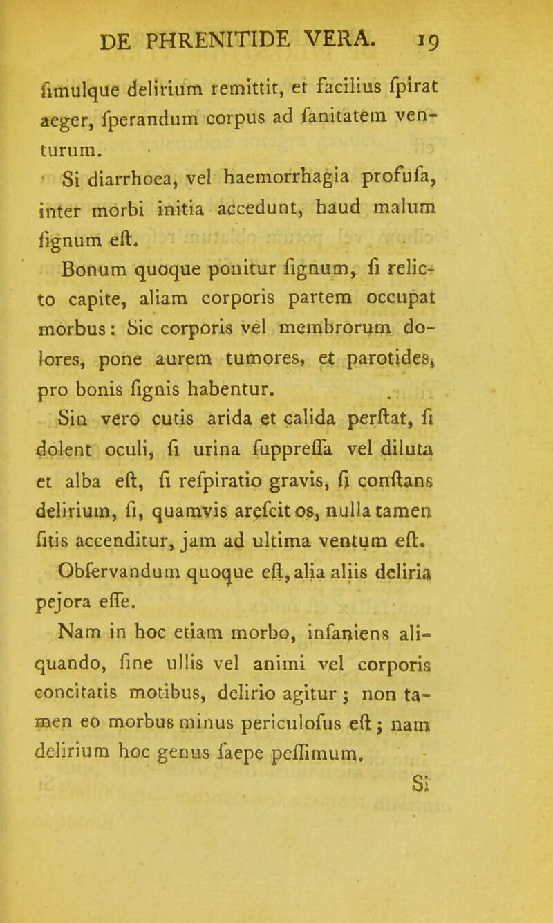 fimulque delirium remittit, et facilius fpirat aeger, Iperandum corpus ad fanitatem ven- turum. Si diarrhoea, vel haemorrhagia profufa, inter morbi initia accedunt, haud malum fignum €ft. Bonum quoque ponitur fignum, fi relicr to capite, aliam corporis partem occupat morbus: Sic corporis vel membrorum do- Jores, pone aurem tumores, et parotideSj pro bonis fignis habentur. Sin vero cutis arida et calida perftat, fi doknt oculi, fi urina fupprelfa vel diluta ct alba eft, fi refpiratio gravis, ft conftans delirium, fi, quamvis arefcitos, nullatamen fitis accenditur, jam ad ultima ventum eft. Obfervandum quoque eft,alia aliis dcliria pejora effe. Nam in hoc etiam morbo, infaqiens ali- quando, fme ullis vel animi vel corporia concitatis motibus, delirio agitur j non ta- men eo morbus minus periculofus eft j nam delirium hoc genus faepe peffimum.