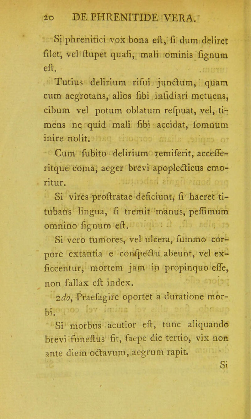 Si phrenitici vox bona eft, fi dum dellret filet, vel ftupet quafi, mali ominis fignum eft. Tutius delirium rifui junftum, quam cum aegrotans, alios fibi infidiari metuens, cibum vel potum oblatum refpuat, vel, ti-: mens ne quid mali fibi accidat, fomnum inire nolit. Cum fubito delirium remiferit, accefi^- ritque coma, aeger brevi apople£licus emo- ritur. Si vires proftratae deficiunt, fv haeret ti- tubafis Hngua, fi tremit manus, peflimum omnino fignum eft. Si vero tumores, vel ukera, fummo cor- pore extantia e confpedu abeunt, vel ejt- ficcentur, mortem jam in propinquo effe, non fallax eft index. 2dOy Praefagire oportet a duratione mor- bi. Si morbus acutior eft, tunc aliquando brevi funeftus fit, faepe die tertio, vix non ante diem odtavum, aegrum rapit. Si