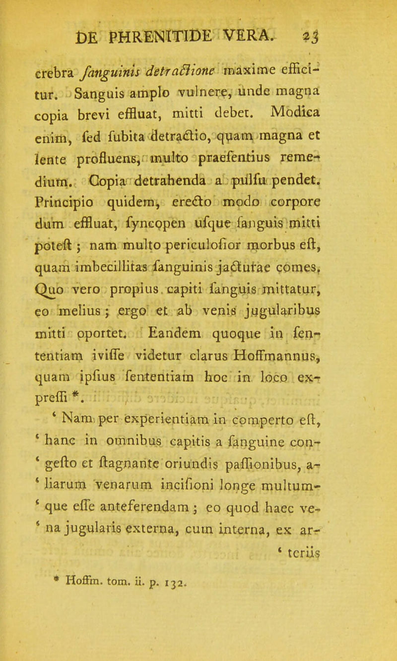 crebra fanguinis detraSiione raaxime effici- tur. Sanguis amplo vulnere, unde magna copia brevi effluat, mitti debet. Modiea enim, fed fubita detradio, quam magna et lente profluens, muko praefentius reme-» dium. Copia detrahenda a pnilfu pendet. Principio quidera, eredto modo corpore dum effluat, fyncppen ufque ranguis mitti pdteft j nam multo periculofior ijiDrbus eft, quam imbecillitas fanguinis jaf^utae ponieSf Quo vero propius . capiti fang.uis mittatur, eo melius; ergo' et ab venis jugularibus mitti pportet. Eandem quoque in fen- tentiam iviife videtur clarus Hoffmannus, quara ipfius fententiam hoc in loco ex-r preffi *. * Nam per experientiara in cpmperto eft, * hanc in omnibus capitis a f^nguine co^^f * gefto et ftagnantc oriundis paffionibus, a-^ * Jiarum venarum incifioni longe muhum- * que efle anteferendam; eo quod haec ve- * na jugularis externa, cum intx^rna, ex arr- * teriis * Hoflfm. tom. ii. p. 1324