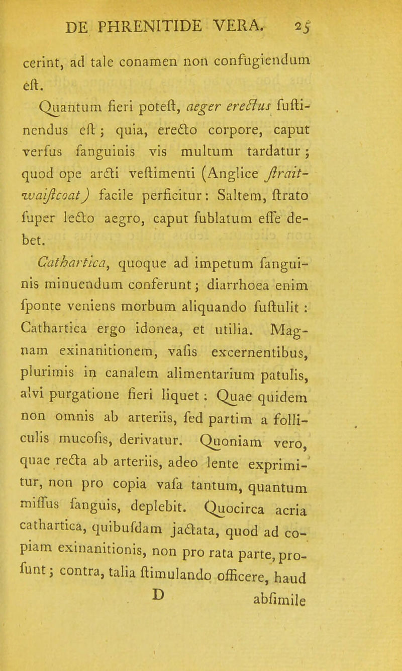 cerint, ad tale conamen non confligiendum eft. Quantum fieri poteft, aeger ere^us fufti- nendus eft; quia, eredo corpore, caput verfus fanguinis vis multum tardatur; quod ope ar£li veftimenti (Anglice Jlrait- nvaijicoat) facile perficitur: Saltem, ftrato fuper lefto aegro, caput fublatum eflTe de- bet. Cathartica, quoque ad impetum fangui- nis minuendum conferunt; diarrhoea enim fponte veniens morbum aliquando fuftulit : Cathartica ergo idonea, et utilia. Mag- nam exinanitlonem, vafis excernentibus, plurirais in canalem alimentarium patulis, alvi purgatione fieri liquet; Quae quideni non omnis ab arteriis, fed partim a folli- culis mucofis, derivatur. Quoniam vero, quae re6la ab arteriis, adeo lente exprimi- tur, non pro copia vafa tantum, quantum miflbs fanguis, deplebit. Quocirca acria cathartica, quibufdam jadata, quod ad co- piam exinanitionis, non pro rata parte, pro- funt; contra, talia ftimulando officere, haud abfimile