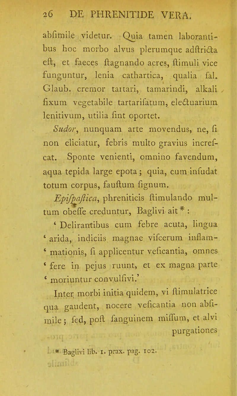 abfimile videtur, Quia tamen laboranti- bus hoc morbo alvus plerumque adftrida eft, et faeces ftagnando acres, ftimuli vice funguntur, lenia cathartica, qualia fal. Glaub. cremor taitari, tamarindi, alkali . fixum vegetabile tartarifatum, elefluarium lenitivum, utilia fmt oportet. Sudor, nunquam arte movendus, ne, ft non eliciatur, febris multo gravius incref- cat. Sponte venienti, omnino favendum, aqua tepida large epota; quia, cum infudat totum corpus, fauftum fignum. Epif^Jiica^ phreniticis ftimulando mul- tum obefle creduntur, Baglivi ait * : * Delirantibus cum febre acuta, Hngua ' arida, indiciis magnae vifcerura inflam- * mationis, fi applicentur veficantia, omnes * fere in pejus ruunt, et ex magna parte ' moriuntur convulfivi.' Inter. morbi initia quidem, vi ftimulatrice qua gaudent, nocere veficantia non abfi- mile; fed, poft fanguinem miftiim, et alvi purgationes - :* Baglivi lib. i. prax. pag. 102.