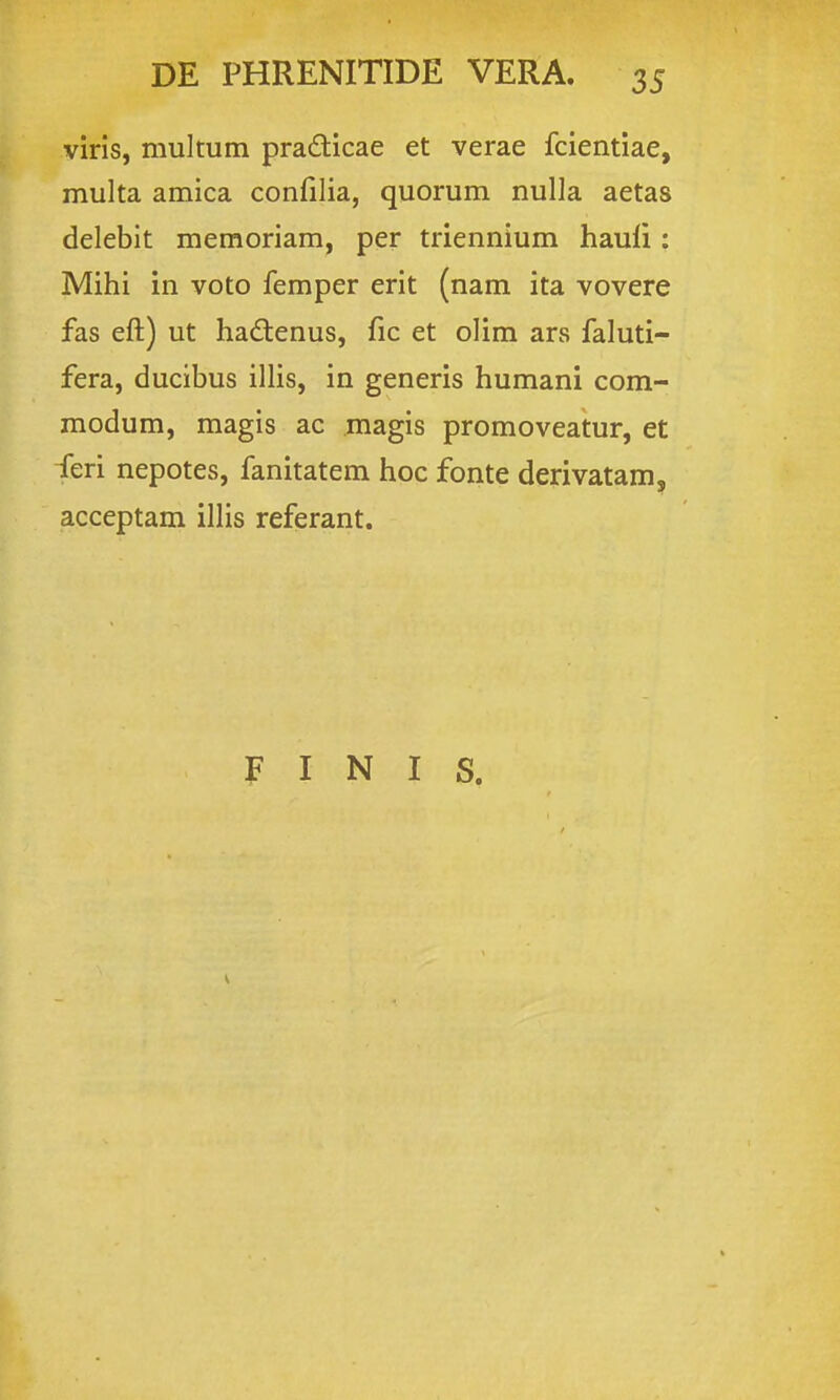 viris, multum pradicae et verae fcientiae, multa amica confilia, quorum nulla aetas delebit memoriam, per triennium hauli: Mihi in voto femper erit (nam ita vovere fas eft) ut hadenus, fic et olim ars faluti- fera, ducibus illis, in generis humani com- modum, magis ac magis promoveatur, et feri nepotes, fanitatem hoc fonte derivatam, acceptam illis referant. F I N I S.