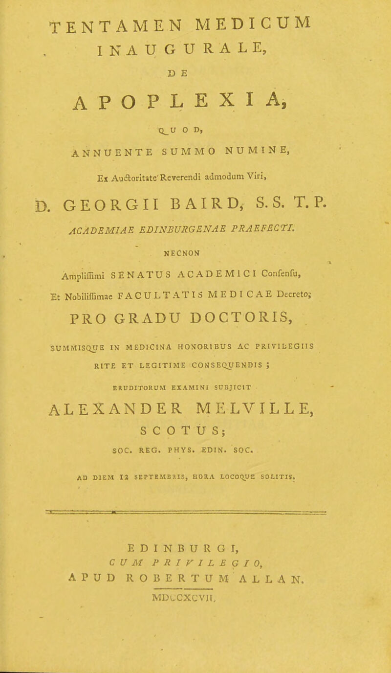 TENTAMEN MEDICUM INAUGURALE, D E A P O P L E X I A, Q^U O D, ANNUENTE SUMMO NUMINE, Ex Auiftoritate'Reverendi admodum Viri, D. G E O R G 11 B AI R D, S. S. T. P. ACADEMIAE EDINBURGENAE PRAEFECTI. NECNON Ampliffimi SENATUS ACADEMICI Confenfu, Et Nobiliffimae FACULTATIS MEDICAE Decreto;- PRO GRADU DOCTORIS, SUMMISQUE IN MEDICIHA HOXORIBUS AC PRIVILEGIIS RITE ET LEGITIME COfISE(vyENDIS ; ERUDlTORnM EXAMINi SUBJICIT ALEXANDER MELVILLE, S C O T U S; SOC. REG. PHYS. EDIN. SOC. AD DIEM 12 SEPTEMBllIS, UORA LOCOCyJE SOLITIS. E D I N B U R G I, C U M P R I y I L E G I 0, APUD ROBERTUM ALLAN. MDLCXCVn,