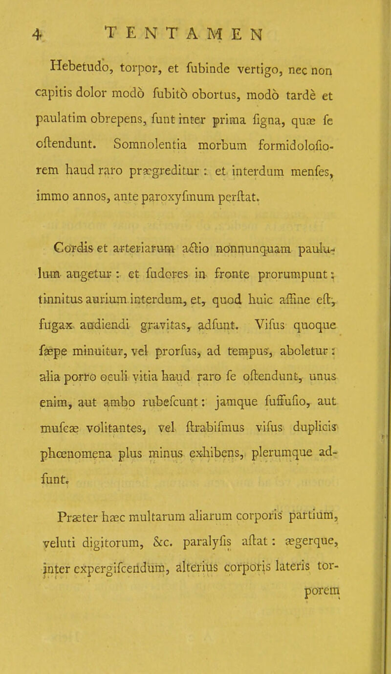 Hebetudo, torpor, et fubinde vertigo, nec non capitis dolor modo fubito obortus, niodo tarde et paulatim obrepens, funt ititer prima figna, qute fe oftendunt. Somnolentia morbum formidolofio- rem haud raro pra^greditur : et interdum menfes, immo annos, ante paroxyfmum perftat. Gordis et arteriarum a.£tio nonnunqyam paulu- lum augetur :• et fudores in- fronte prorumpunt} ti^nnitus aurium interdum, et, quod huic affine eft;^ fugax.. audiendi- gfavitas, adfunt. Vifus quoque f^pe minuitur, vel prorfus;, ad tempus, aboletur: alia porro oculi yitia haud raro fe oftendunt, unus enim, aut ambo rubefcunt: jamque fufiufio, aut mufc^ volitantes, vel ftrabifmus vifus duplicis phcenomena plus minus exhibens, plerumque ad- funt. Praeter haec mukarum aliarum corporis partium, yehiti digitorum, &c. paralyfis adat: ^gerque, jnter expergifceiidura, alterius corporis lateris tor- porem