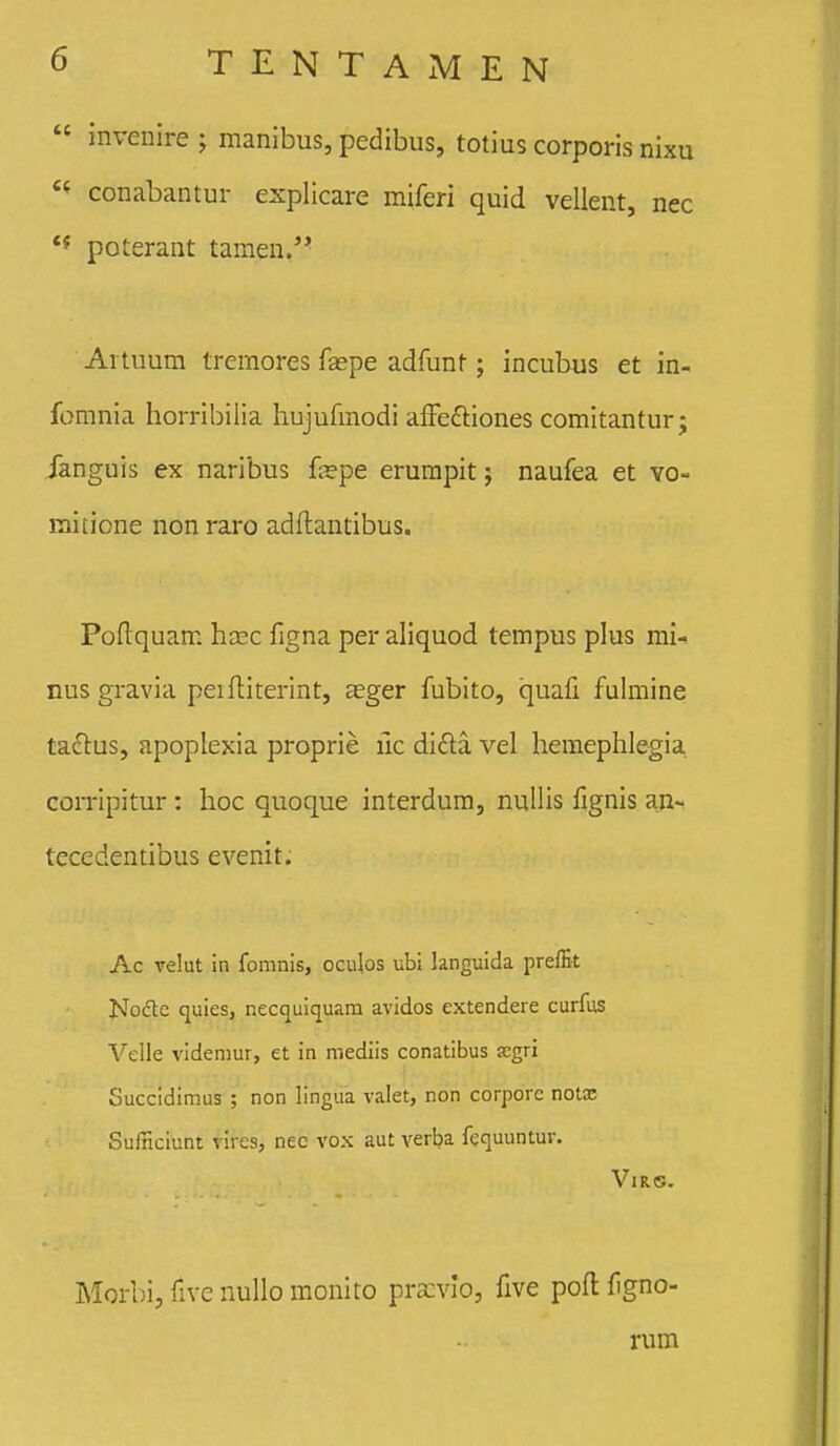  invenire; manibus, pedibus, totius corporis nixu conabantur explicare miferi quid vellent, nec ** poterant tamen.'* Aituum tremores faspe adfunt; incubus et in- fomnia horribilia hujufmodi aifeftiones comitantur j Janguis ex naribus {tspe erumpit; naufea et yo- mitione nonraro adflantibus. Poflquam hcec figna per aliquod tempus plus mi-» nus gravia peiftiterint, aeger fubito, quali fuhuine ta^lus, apoplexia proprie uc dida vel hemephlegia corripitur: hoc quoque interdum, nulHs fignis an~ tecedentibus evenit. Ac relut in fomnis, oculos ubi languida prefEt Nocfte quies, necquicjuam avidos extendeie curfus Velle videmur, et in mediis conatibus segri Succidimus ; non lingua valet, non corporc notx Sulnciunt vires, nec vox aut verba fequuntur. VlRS. Morbi, five nullo monito pracvlo, five pofl f gno- rum