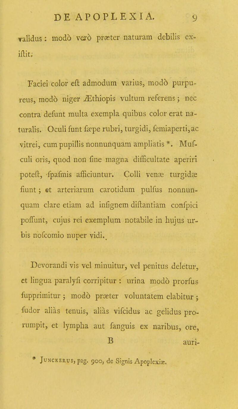 validus: modo vero prseter naturam debilis ex- iflit; Faciei color efl: admodum varius, mod6 purpu- reus, modo niger jSlthiopis vultum referens; nec contra defunt multa exempla quibus color erat na- turalis. Oculi funt fsepe rubri, turgidi, femiaperti, ac vjtrei, cum pupillis nonnunquam ampliatis *. Muf- culi oris, quod non fine magna difEcultate aperiri poteft, fpafmis afEciuntur. CoUi venEe turgidas fiunt; §t arteriarum carotidum pulfus nonnun- quam clare etiam ad inCgnem diftantiam confpici polfunt, cujus rei exemplum notabile in hujus ur- bis nofcomio nuper vidi._ Devorandi vis vel minuitur, vel penitus deletur, et lingua paralyfi corripitur : urina modo prorfus fupprimitur ; modo proeter voluntatem elabitur ; fudor alias tenuis, alias vifcidus ac gelidus pro- rumpit, et lympha aut fanguis ex naribus, ore, B auri- * JuNCKERus, pag. 900, de Sigtiis Apoplexia.