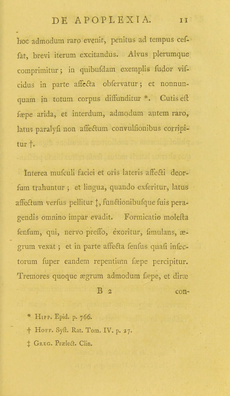 hoc admodum raro evenir, penitus ad tempus cef- fat, brevi iterum excitandus. Alvus plerumque comprimiturj in quibufdam exemplis fudor vif- cidus in parte affc^ta obfervatur; et nonnun- quam in totum corpus diffunditur *. Cutiseft f«pe arida, et interdum, admodum autem raro, latus paralyfi non affeftum convulfionibus corripi- tur f. Interea mufculi faciei et orls lateris affefti deor- fum trahuntur ; et lingua, quando exferitur, latus affedium verfus pellitur |, funftionibufque fuis pera- gendis omnino impar evadit. Formicatio molefla fenfum, qui, nervo preffo, exoritur, fimulans, as- grum vexat; et in parte affefta fenfus quafi infec- torum fuper eandem repentimn fi-epe percipitur. Treraores quoque asgrum admodura faepe, et dirae B 2 con- * Hipp. Epid. p. 766. t HoFF. Syft. Rat. Tom. IV. p. 27. % Greg. Ttxka. Clin.