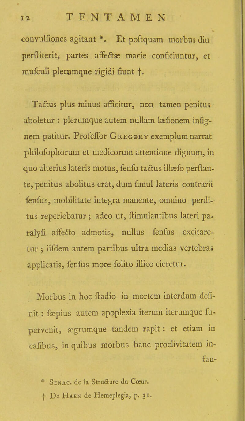 convulfiones agitant *. Et poflquam morbus diu perftiterit, partes afFeftas macie conficiuntur, et mufculi plerojmque rigidi fiunt f. Taftus plus minus afficitur, non tamen penitus aboletur : plerumque autem nuUam laefionem infig- nem patitur. ProfefiTor Gregory exemplum narrat philofophorum et medicorum attentione dignum, in quo alterius lateris motus, fenfu taftus illsefo perflan- te, penitus abolitus erat, dum fimul lateris contrarii fenfus, mobilitate integra manente, omnino perdi- tus reperiebatur; adeo ut, ftimulantibus lateri pa- ralyfi affedlo admotis, nullus fenfus excitare- tur j iifdem autem partibus ultra medias vertebras applicatis, fenfus more folito illico cieretur. Morbus in hoc fiiadio in mortem interdum defi- nit: fcepius autem apoplexia iterum iterumque fu- pervenit, segrumque tandem rapit: et etiam in cafibus, in quibus morbus hanc proclivitatem in- fau- * Senac. de la Strudlure du Cceur. l- De Haen de Hemeplegia, p. 31.