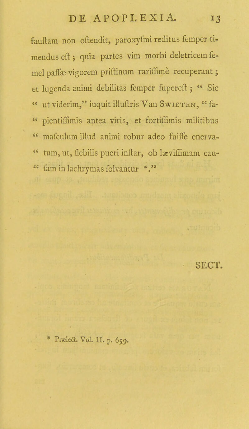 fauftam non oflendit, paroxyfmi reditus femper ti- mendus eft j quia partes vim morbi deletricem fe- mel paffjE vigorem priflinum rarilFime recuperant; et lugenda auimi debilitas femper fuperefl: j  Sic  ut viderim, inquit iliuftris Van Swieten,  fa-  pientiffimis antea viris, et fortiffimis militibus  mafculum illud animi robur adeo fuiiTe enerva-  tum, ut, flebilis pueri inflar, ob laeviffimam cau-  fam in lachrymas folvantur *.'* SECT. * Praleft. Vol. II. p. 659.