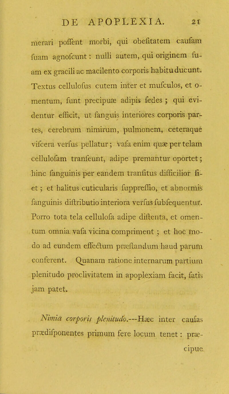 merari poflent morbi, qui obefitatem caufam fuam agnofeunt: nuUi autem, qui originem fu- am ex graciliac macilento corporis habitu ducunt. Textus cellulofus cutem inter et mufculos, et o- mentum, funt precipuas adipis fedes; qui evi- dentur efficit, ut fanguis interiores corporis par- tes, cerebrum nimirum, pulmonem, ceteraque vifcera verfus pellatur; vafa enim quae per telam cellulofam tranfeunt, adipe premantur oportet; hinc fanguinis per eandem tranfitus difficilior fi- et; et halitus cuticularis fuppreffio, et abnormis fanguinis diftributio interiora verfus fubfequentur. Porro tota tela cellulofa adipe diftenta, et omen- tum omnia vafa vicina compriment ; et hoc mo- do ad eundem effeftum prseftandum haud paruiti conferent. Quanara ratione internarum partium plenitudo prochvitatem in apoplexiam facit, fatis jam patet. Nimia corporis plenitudo.—Haee inter caufas proedifponentes primum fere locum tenet: prae- cipue.