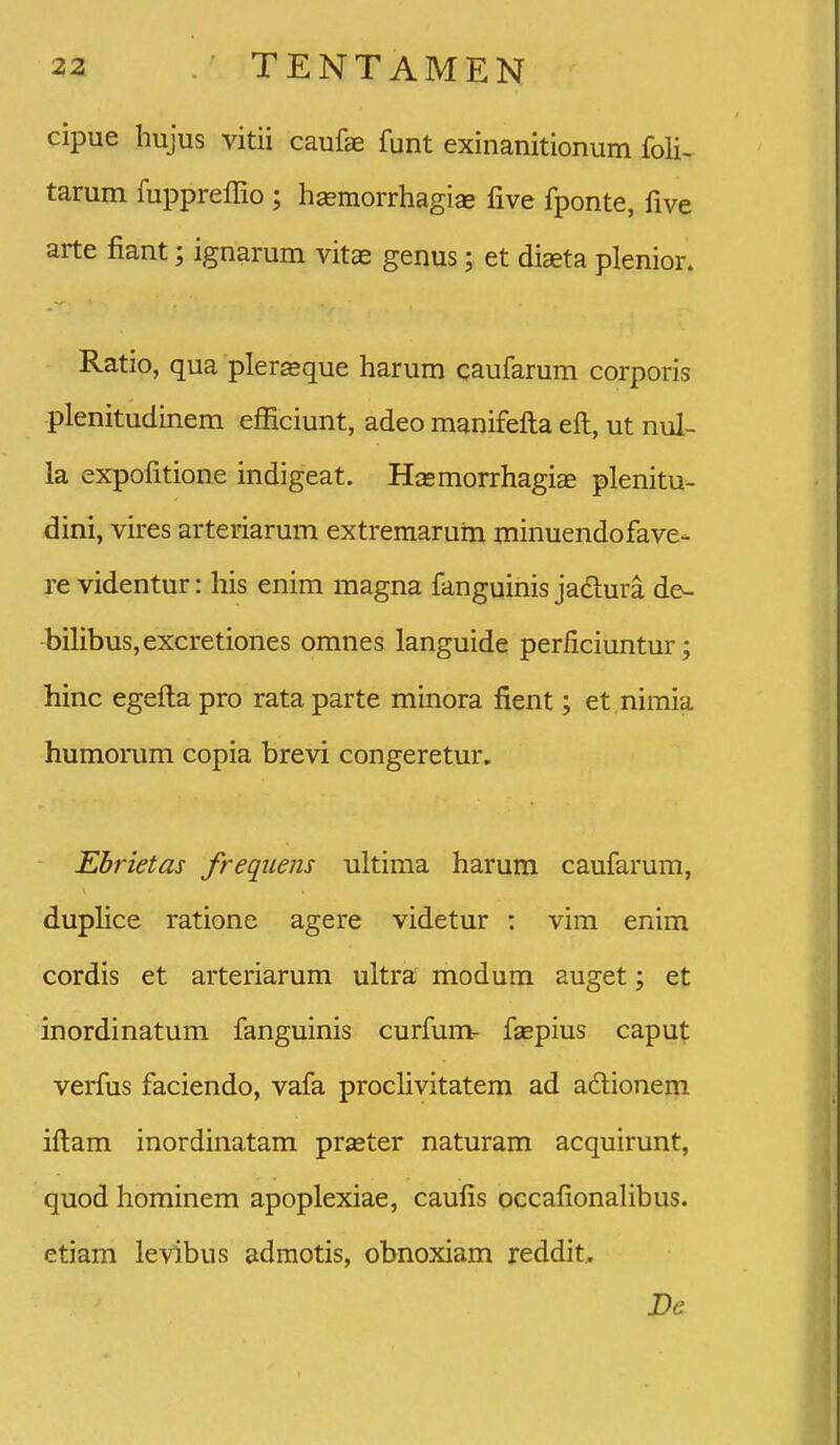 32 .• TENTAMEN cipue hujus vitii caufae funt exinanitionum foli, tarum fuppreffio ; hsemorrhagise five fponte, five arte fiant; ignarum vitas genus; et diaeta plenior. Ratio, qua pler«que harum caufarum corporis plenitudinem efficiunt, adeo manifefta eft, ut nul- la expofitione indigeat. Hasmorrhagiae plenitu- dini, vires arteriarum extremarum minuendofave- re videntur: his enim magna fanguinis jadura de- bilibus,excretiones omnes languide perficiuntur; hinc egefta pro rata parte minora fient; et nimia humorum copia brevi congeretur, Ebrietas frequens ultima harum caufarum, duplice ratione agere videtur : vim enim cordis et arteriarum ultra; modum auget; et inordinatum fanguinis curfum- fsepius caput verfus faciendo, vafa proclivitatem ad adionem iftam inordinatam praster naturam acquirunt, quod hominem apoplexiae, caufis occafionalibus. etiam levibus admotis, obnoxiam reddit. De