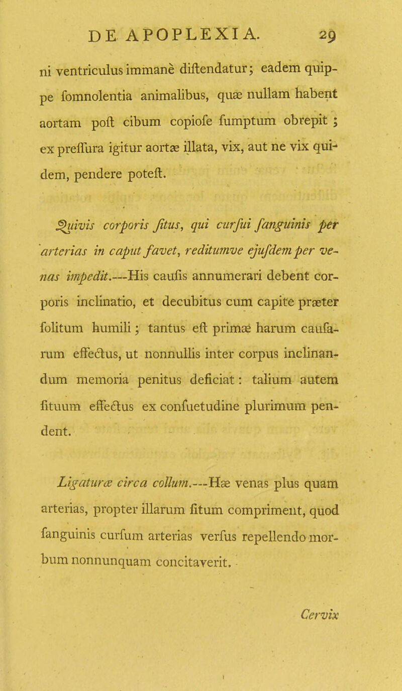 ni ventriculus immane diftendatur; eadem quip- pe fomnolentia animalibus, quae nullam habent aortam poft cibum copiofe fumptum obrepit ; ex preflura igitur aortse illata, vix, aut ne vix qui- dem, pendere poteft. ^iivis corporis Jitus, qui curfui fanguinis per arterias in caput favet, reditumve ejufdemper ve- nas impedit.—His caufis annumerari debent cor- poris inclinatio, et decubitus cum capite praeter folitum humili; tantus eft primae harum caufa- rum effe£tus, ut nonnuUis inter corpus inclinan- dum memoria penitus deficiat: talium autem fituum effedus ex confuetudine plurimmn pen- dent. Ligatura circa colIum.—Hsd venas plus quam arterias, propter illarum fitum compriment, quod fanguinis curfum arterias verfus repellendo mor- bum nonnunquam concitaYerit. ■ Cervix