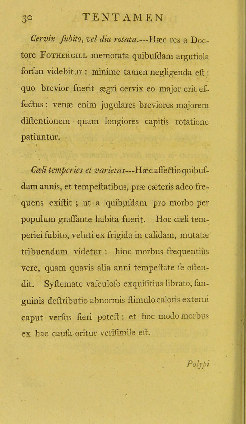 Cervix fubito, vel diu rotata.—Haec res a Doc- tore FoTHERGiLL memorata quibufdam argutiola forfan videbitur : rainime tamen negligenda eft : quo brevior fuerit aegri cervix eo major erit ef- fe6lus: venae enim jugulares breviores majorem diftentionem quam longiores capitis rotatione patiuntur. Cali temperies et varietas—Hascaffedioquibuf- dam annis, et tempeftatibus, prae caeteris adeo fre- quens exiftit ; ut a quibufdam pro morbo per populum graflante habita fuerit. Hoc caeli tem- periei fubito, veluti ex frigida in calidam, mutatae tribuendum videtur : hinc morbus frequentiijs vere, quam quavis alia anni tempeftate fe often- dit. Syftemate vafculofo exquifitius Hbrato, fan- guinis deftributio abnormis ftimulo caloris externi caput verfus fieri poteft : et hoc modo morbus ex hac caufa oritur verifimile eft. Pohpi