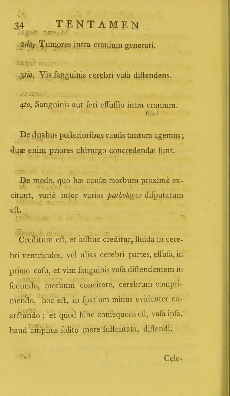 :'^^^>.5^nj|^f.e54ntra craniujri genpratj. rr..; ,j3?w, Vis fanguinis cerebri vafa diftendens. 4/0, Sanguinis aut feri efTuffio intra cranium. De 4.uabvis pofterigribus caufi^ tantum agernus; duas enim priores chirurgo concredendae funt. J^e mp^P, quo hse caufae morbum proxime ex- citant, varie inter varios pathologos difputatum eft. Creditum eft, et adhuc creditur, fluida in cere- bri ventriculos, vel alias cerebri partes, effufa, hi primo cafu, et vim fanguinis vafa diftendentem in fecundo, morbum concitare, cerebrum compri- mendo, boc eft, in fpatium minus evidenter co- ardtando ; et quod hinc confequens eft, vafa ipfa, haud amphus foHto more fuftentata, diftendi. Cele-