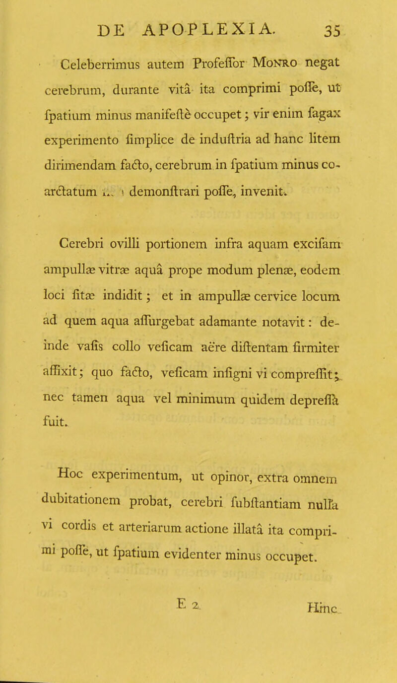 Celeberrimus autem Profeflbr Monro negat cerebrum, durante vita it-a comprimi poffe, ut fpatium minus manifefte occupet; vir enim fagax experimento fimplice de induftria ad hanc litem dirimendam fa6lo, cerebrum in fpatium minus co- ardatum w, ' demonftrari pofle, invenit. Cerebri ovilli portionem infra aquam excifam ampuUcB vitrae aqua prope modum plenae, eodem loci fitas indidit; et in ampullEe cervice locum ad quem aqua afllirgebat adamante notavit: de- inde vafls collo veflcam aere diftentam firmiter affixit; quo fadlo, veficam infigni vi compreflit v nec tamen aqua vel minimum quidem deprefla fuit. Hoc experimentum, ut opinor, extra omnem dubitationem probat, cerebri fubftantiam nulla VI cordis et arteriarum actione illata ita compri- mi pofle, ut fpatium evidenter minus occupet. Hmc