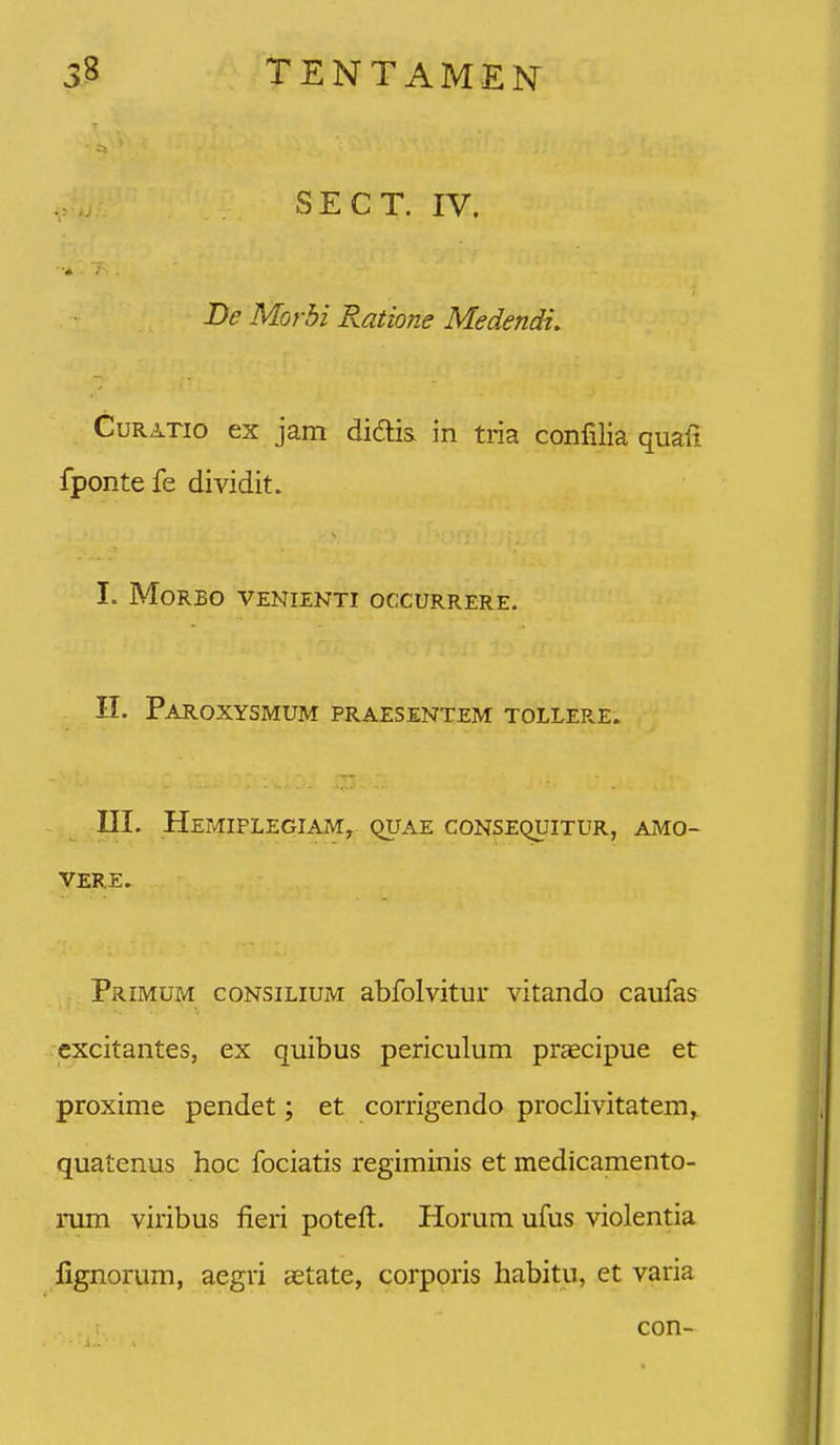 SECT. IV. De Morbi Ratione Medendu CuRATio ex jam didis in tria confilia quali fponte fe dividit. I. MORBO VENIENTI OCCURRERE. II. Paroxysmum praesentem tollere. III. HeMIPLEGIAM, QUAE CONSEQUITUR, AiMO- VERE. Primum consilium abfolvitur vitando caufas excitantes, ex quibus periculum pr^cipue et proxime pendet; et corrigendo proclivitatem,. quatenus hoc fociatis regiminis et medicamento- rum viribus fieri potelt. Horum ufus violentia fignorum, aegri aetate, corporis habitu, et varia con-