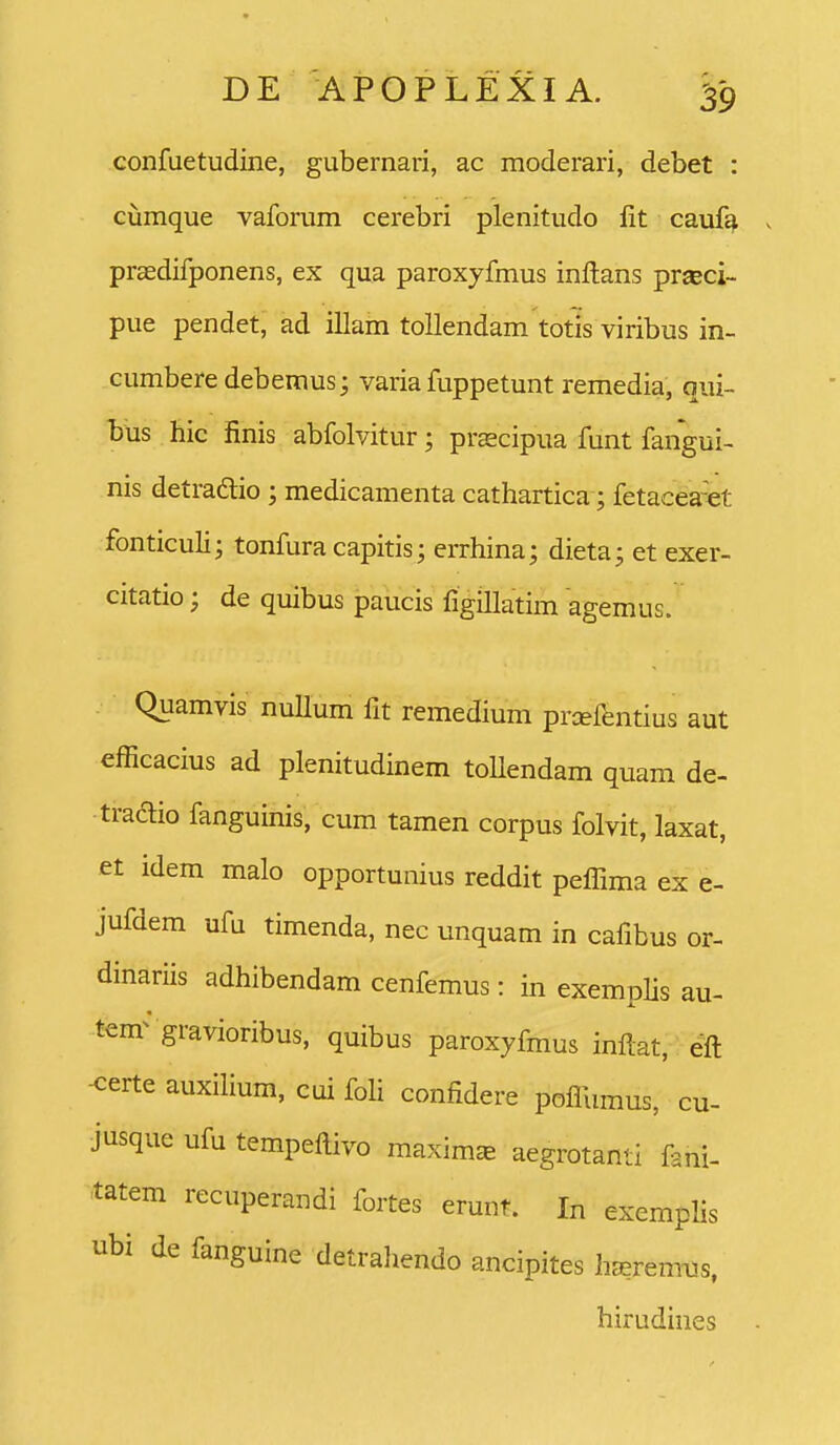 confuetudine, gubernari, ac moderari, debet : cumque vaforum cerebri plenitudo lit cauf^ prsedifponens, ex qua paroxyfmus inftans praeci- pue pendet, ad illam tollendam totis viribus in- cumbere debemus; varia fuppetunt remedia, qui- bus hic finis abfolvitur; prEscipua funt fangui- nis detraftio ; medicamenta cathartica; fetacea-et fonticuli; tonfura capitis; errhina; dieta; et exer- citatio; de quibus paucis figmatim agemus. Quamvis nuUum fit remedium prxfentius aut efficacius ad plenitudinem toUendam quam de- traaio fanguinis, cum tamen corpus folvit, laxat, et idem malo opportunius reddit peflima ex e- jufdem ufu timenda, nec unquam in cafibus or- dinariis adhibendam cenfemus: in exemphs au- tem^ gravioribus, quibus paroxyfmus infi:at, eft -certe auxilium, cui foH confidere poflumus, cu- jusque ufu tempeftivo maxim^ aegrotanti fani- tatem recuperandi fortes erunt. In exemplis ubi de fanguine detrahendo ancipites h^remMs, hirudines