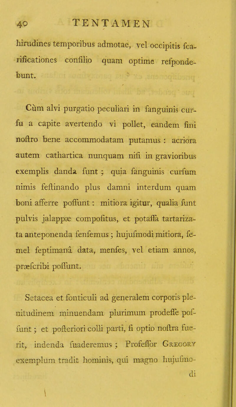 himdines temporibiis admotae, vel occipitis fca- rificationes conlilio quani optime refponde- bunt. Cum alvi purgatio peculiari in fanguinis cur- fu a capite avertendo vi pollet, eandem fini noftro bene accommodatam putamus : acriora autem cathartica nunquam nifi in gravioribus exemplis danda funt ; quia fanguinis curfum nimis fellinando plus damni interdum quam boni afferre polTunt: mitiora igitur, qualia funt pulvis jalappae compofitus, et potaffa tartariza- ta anteponenda fenfemus; hujufmodi mitiora, fe- mel feptimani data, menfes, vel etiam annos, praefcribi poflunt. Setacea et fonticuh ad generalem corporis ple- nitudinem minuendam plurimum prodefle pof- funt; et poflcriori colli parti, fi optio noftra fue- rit, indenda fuaderemus ; Profeflbr Gregory esemplum tradit hominis, qui magno hujulino- di \