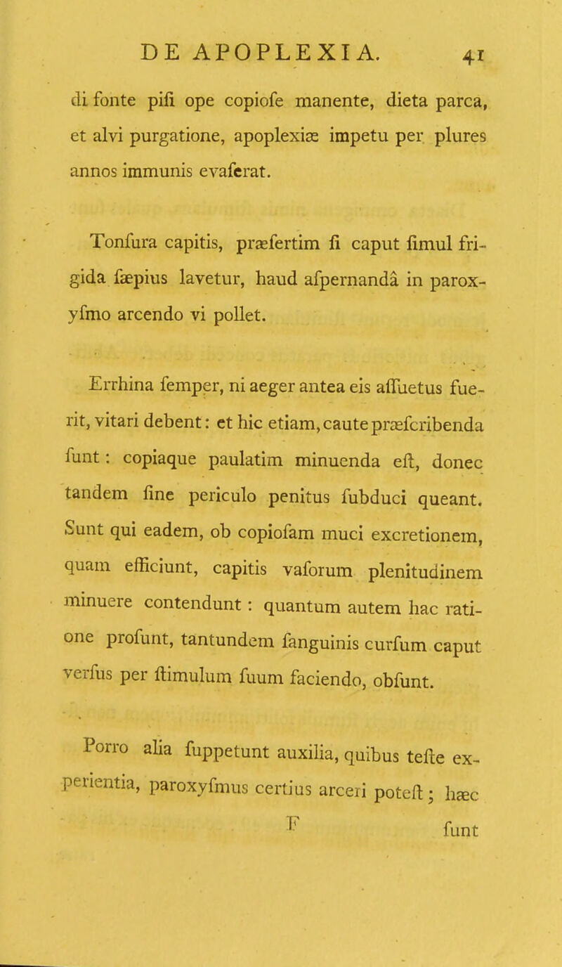 di fonte pili ope copiofe manente, dieta parca, et alvi purgatione, apoplexias impetu per plures annos immunis evafcrat. Tonfura capitis, prasfertim fi caput limul fri- gida faepius lavetur, haud afpernanda in parox- yfmo arcendo vi pollet. Errhina femper, ni aeger antea eis afllietus fue- rit, vitari debent: ct hic etiam, caute pragfcribenda funt: copiaque paulatim minuenda eft, donec tandem fme periculo penitus fubduci queant. Sunt qui eadem, ob copiofam muci excretionem, quam efficiunt, capitis vaforum plenitudinem minuere contendunt: quantum autem hac rati- one profunt, tantundem fanguinis curfum caput verfus per ftimulum fuum faciendo, obfunt. Porro alia fuppetunt auxilia, quibus telle ex- perientia, paroxyfmus certius arceri poteft; h«c funt