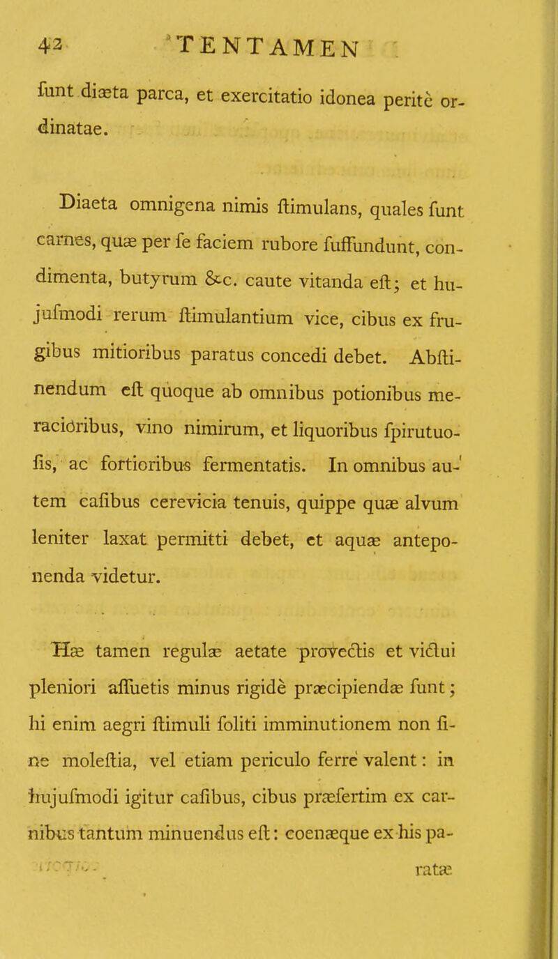 funt di^ta parca, et exercitatio idonea peritc or- dinatae. Diaeta omnigena nimis ftimulans, quales funt carnes, quse per fe faciem rubore fuffundunt, con- dimenta, butyrum &c. caute vitanda eft; et hu- jufmodi rerum ftimulantium vice, cibus ex fru- gibus mitioribus paratus concedi debet. Abfti- nendum cft quoque ab omnibus potionibus me- racioribus, vino nimirum, et liquoribus fpirutuo- fis, ac fortioribus fermentatis. In omnibus au-' tem cafibus cerevicia tenuis, quippe quae alvum leniter laxat permitti debet, ct aquse antepo- nenda videtur. tamen regul^ aetate proveclis et vidui pleniori affuetis minus rigide praecipiendaj funt; hi enim aegri ftimuli fohti imminutionem non fi- ne moleftia, vel etiam periculo ferre valent: in liujufmodi igitur cafibus, cibus pr^efertim ex car- nibus tantum minuendus eft: coenaeque ex his pa- rataj