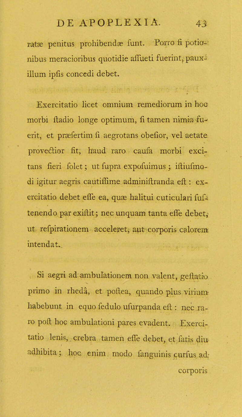 ratae penitus prohibendse funt. Porio fi potia- nibus meracioribus quotidie affueti fuerint, paux- illum iplis concedi debet. Exercitatio licet omnium remediorum in hoo morbi ftadio longe optimum, fi tamen nimia- fu-' erit, et praefertim fi aegrotans obefior, vel aetate provedior fit, haud raro caufa morbi exci- tans fieri folet; ut fupra expofuimus ; iftiufmo- di igitur aegris cautiflime adminiftranda eft : ex- ercitatio debet efle ea, quae hafitui cuticulari fuf-^ tenendo par exiflit; nec unquam tanta efle debet, ut refpirationem acceleret^ aut corporis calorem intendat.^ Si aegri ad ^mbulationem non valent, geftatio primo in rheda, et poftea, quando plus virium- habebunt in equo fedulo ufurpanda eft : nec ra- ro poft hoc ambulationi pares evadent. Exerci- tatio lenis, crebra tamen eflTe debet, et fatis diu adhibita y lipc enim modo fanguinis curfus ad' corporis